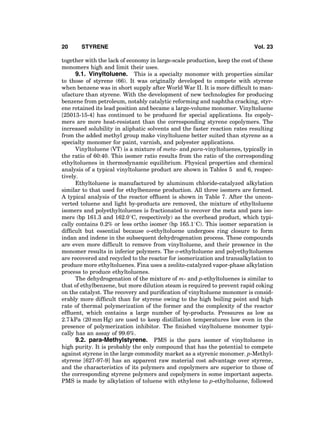 together with the lack of economy in large-scale production, keep the cost of these
monomers high and limit their uses.
9.1. Vinyltoluene. This is a specialty monomer with properties similar
to those of styrene (66). It was originally developed to compete with styrene
when benzene was in short supply after World War II. It is more difﬁcult to man-
ufacture than styrene. With the development of new technologies for producing
benzene from petroleum, notably catalytic reforming and naphtha cracking, styr-
ene retained its lead position and became a large-volume monomer. Vinyltoluene
[25013-15-4] has continued to be produced for special applications. Its copoly-
mers are more heat-resistant than the corresponding styrene copolymers. The
increased solubility in aliphatic solvents and the faster reaction rates resulting
from the added methyl group make vinyltoluene better suited than styrene as a
specialty monomer for paint, varnish, and polyester applications.
Vinyltoluene (VT) is a mixture of meta- and para-vinyltoluenes, typically in
the ratio of 60:40. This isomer ratio results from the ratio of the corresponding
ethyltoluenes in thermodynamic equilibrium. Physical properties and chemical
analysis of a typical vinyltoluene product are shown in Tables 5 and 6, respec-
tively.
Ethyltoluene is manufactured by aluminum chloride-catalyzed alkylation
similar to that used for ethylbenzene production. All three isomers are formed.
A typical analysis of the reactor efﬂuent is shown in Table 7. After the uncon-
verted toluene and light by-products are removed, the mixture of ethyltoluene
isomers and polyethyltoluenes is fractionated to recover the meta and para iso-
mers (bp 161.3 and 162.08C, respectively) as the overhead product, which typi-
cally contains 0.2% or less ortho isomer (bp 165.18C). This isomer separation is
difﬁcult but essential because o-ethyltoluene undergoes ring closure to form
indan and indene in the subsequent dehydrogenation process. These compounds
are even more difﬁcult to remove from vinyltoluene, and their presence in the
monomer results in inferior polymers. The o-ethyltoluene and polyethyltoluenes
are recovered and recycled to the reactor for isomerization and transalkylation to
produce more ethyltoluenes. Fina uses a zeolite-catalyzed vapor-phase alkylation
process to produce ethyltoluenes.
The dehydrogenation of the mixture of m- and p-ethyltoluenes is similar to
that of ethylbenzene, but more dilution steam is required to prevent rapid coking
on the catalyst. The recovery and puriﬁcation of vinyltoluene monomer is consid-
erably more difﬁcult than for styrene owing to the high boiling point and high
rate of thermal polymerization of the former and the complexity of the reactor
efﬂuent, which contains a large number of by-products. Pressures as low as
2.7 kPa (20 mm Hg) are used to keep distillation temperatures low even in the
presence of polymerization inhibitor. The ﬁnished vinyltoluene monomer typi-
cally has an assay of 99.6%.
9.2. para-Methylstyrene. PMS is the para isomer of vinyltoluene in
high purity. It is probably the only compound that has the potential to compete
against styrene in the large commodity market as a styrenic monomer. p-Methyl-
styrene [627-97-9] has an apparent raw material cost advantage over styrene,
and the characteristics of its polymers and copolymers are superior to those of
the corresponding styrene polymers and copolymers in some important aspects.
PMS is made by alkylation of toluene with ethylene to p-ethyltoluene, followed
20 STYRENE Vol. 23
 