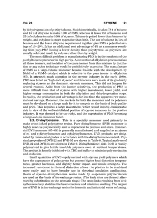 by dehydrogenation of p-ethyltoluene. Stoichiometrically, it takes 78 t of toluene
and 24 t of ethylene to make 100 t of PMS, whereas it takes 75 t of benzene and
25 t of ethylene to make 100 t of styrene. Toluene is priced lower than benzene by
weight, and ethylene is more expensive than both. The use of toluene in lieu of
benzene and the lower ethylene requirement together give PMS a potential sav-
ings of 10–20%. It has an additional cost advantage of 4% as a monomer result-
ing from poly-PMS having a lower density than polystyrene, as polymers are
usually sold (and used) by volume rather than by weight.
The most difﬁcult problem in manufacturing PMS is in the synthesis of the
p-ethyltoluene precursor in high purity. A conventional alkylation process makes
all three isomers, and isolation of the para isomer from this mixture by distilla-
tion or any other technique would be prohibitively expensive. The manufacture
of PMS as a large-volume monomer became feasible with the development by
Mobil of a ZSM-5 catalyst which is selective to the para isomer in alkylation
(67). It attracted much attention in the styrene industry in the early 1980s.
PMS was billed as ‘‘high-tech styrene’’ and forecasts were made of its gradually
replacing styrene as the dominant styrenic monomer. This did not happen for
several reasons. Aside from the isomer selectivity, the production of PMS is
more difﬁcult than that of styrene with higher investment, lower yield, and
higher energy consumption in both the alkylation and dehydrogenation steps.
In reality, the production cost advantage is far less than the apparent raw mate-
rial cost savings. Moreover, the markets for both the monomer and its polymers
must be developed on a large scale for it to compete on the basis of both quality
and price. This requires a large investment, which would involve considerable
risk in view of the well-established position of styrene monomer in the plastics
industry. It was deemed to be too risky, and the expectation of PMS becoming
a large-volume monomer faded.
9.3. Divinylbenzene. This is a specialty monomer used primarily to
make cross-linked polystyrene resins. Pure divinylbenzene (DVB) monomer is
highly reactive polymerically and is impractical to produce and store. Commer-
cial DVB monomer (65–68) is generally manufactured and supplied as mixtures
of m- and p-divinylbenzenes and ethylvinylbenzenes. DVB products are desig-
nated by commercial grades in accordance with the divinylbenzene content. Phy-
sical properties of DVB-22 and DVB-55 are shown in Table 8. Typical analyses of
DVB-22 and DVB-55 are shown in Table 9. Divinylbenzene [1321-74-0] is readily
polymerized to give brittle insoluble polymers even at ambient temperatures.
The product is heavily inhibited with TBC and sulfur to minimize polymerization
and oxidation.
Small quantities of DVB copolymerized with styrene yield polymers which
have the appearance of polystyrene but possess higher heat distortion tempera-
tures, greater hardness, and slightly better impact and tensile strengths. The
increased resistance to thermal distortion allows the plastics to be machined
more easily and to have broader use in electrical insulation applications.
Beads of styrene–divinylbenzene resins made by suspension polymerization
are used as the basis of ion-exchange resins. (The ionic sites are formed after-
ward by substitution on the aromatic rings.) The cross-links resulting from divi-
nylbenzene help stabilize the bead structure and minimize swelling. The largest
use of DVB is in ion-exchange resins for domestic and industrial water softening.
Vol. 23 STYRENE 21
 