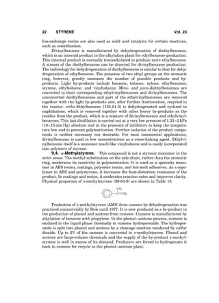 Ion-exchange resins are also used as solid acid catalysts for certain reactions,
such as esteriﬁcation.
Divinylbenzene is manufactured by dehydrogenation of diethylbenzene,
which is an internal product in the alkylation plant for ethylbenzene production.
This internal product is normally transalkylated to produce more ethylbenzene.
A stream of the diethylbenzene can be diverted for divinylbenzene production.
The technology for dehydrogenation of diethylbenzene is similar to that for dehy-
drogenation of ethylbenzene. The presence of two ethyl groups on the aromatic
ring, however, greatly increases the number of possible products and by-
products. Light by-products include benzene, toluene, xylene, ethylbenzene,
styrene, ethyltoluene, and vinyltoluene. Meta- and para-diethylbenzenes are
converted to their corresponding ethylvinylbenzenes and divinylbenzenes. The
unconverted diethylbenzenes and part of the ethylvinylbenzenes are removed
together with the light by-products and, after further fractionation, recycled to
the reactor. ortho-Ethylbenzene [135-01-3] is dehydrogenated and cyclized to
naphthalene, which is removed together with other heavy by-products as the
residue from the product, which is a mixture of divinylbenzenes and ethylvinyl-
benzenes. This last distillation is carried out at a very low pressure of 1.33–2 kPa
(10–15 mm Hg) absolute and in the presence of inhibitors to keep the tempera-
ture low and to prevent polymerization. Further isolation of the product compo-
nents is neither necessary nor desirable. For most commercial applications,
divinylbenzene is used in low concentrations as a cross-linking agent. Ethylvi-
nylbenzene itself is a monomer much like vinyltoluene and is easily incorporated
into polymers of styrene.
9.4. a-Methylstyrene. This compound is not a styrenic monomer in the
strict sense. The methyl substitution on the side chain, rather than the aromatic
ring, moderates its reactivity in polymerization. It is used as a specialty mono-
mer in ABS resins, coatings, polyester resins, and hot-melt adhesives. As a copo-
lymer in ABS and polystyrene, it increases the heat-distortion resistance of the
product. In coatings and resins, it moderates reaction rates and improves clarity.
Physical properties of a-methylstyrene [98-83-9] are shown in Table 10.
C
CH3
CH2
Production of a-methylstyrene (AMS) from cumene by dehydrogenation was
practiced commercially by Dow until 1977. It is now produced as a by-product in
the production of phenol and acetone from cumene. Cumene is manufactured by
alkylation of benzene with propylene. In the phenol–acetone process, cumene is
oxidized in the liquid phase thermally to cumene hydroperoxide. The hydroper-
oxide is split into phenol and acetone by a cleavage reaction catalyzed by sulfur
dioxide. Up to 2% of the cumene is converted to a-methylstyrene. Phenol and
acetone are large-volume chemicals and the supply of the by-product a-methyl-
styrene is well in excess of its demand. Producers are forced to hydrogenate it
back to cumene for recycle to the phenol–acetone plant.
22 STYRENE Vol. 23
 