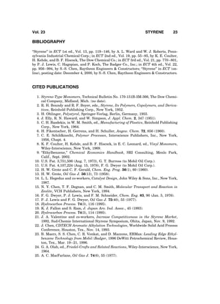 BIBLIOGRAPHY
‘‘Styrene’’ in ECT 1st ed., Vol. 13, pp. 119–146, by A. L. Ward and W. J. Roberts, Penn-
sylvania Industrial Chemical Corp.; in ECT 2nd ed., Vol. 19, pp. 55–85, by K. E. Coulter,
H. Kehde, and B. F. Hiscock, The Dow Chemical Co.; in ECT 3rd ed., Vol. 21, pp. 770–801,
by P. J. Lewis, C. Hagopian, and P. Koch, The Badger Co., Inc.; in ECT 4th ed., Vol. 22,
pp. 956–994, by S.-S. Chen, Raytheon Engineers & Constructors; ‘‘Styrene’’ in ECT (on-
line), posting date: December 4, 2000, by S.-S. Chen, Raytheon Engineers & Constructors.
CITED PUBLICATIONS
1. Styrene-Type Monomers, Technical Bulletin No. 170-151B-3M-366, The Dow Chemi-
cal Company, Midland, Mich. (no date).
2. R. H. Boundy and R. F. Boyer, eds., Styrene, Its Polymers, Copolymers, and Deriva-
tives, Reinhold Publishing Corp., New York, 1952.
3. H. Ohlinger, Polystyrol, Springer-Verlag, Berlin, Germany, 1955.
4. J. Elly, R. N. Haward, and W. Simpson, J. Appl. Chem. 2, 347 (1951).
5. C. H. Basdekis, in W. M. Smith, ed., Manufacturing of Plastics, Reinhold Publishing
Corp., New York, 1964.
6. H. Fikentscher, H. Gerrens, and H. Schuller, Angew. Chem. 72, 856 (1960).
7. C. E. Schildknecht, Polymer Processes, Interscience Publishers, Inc., New York,
1956, Chapt. 4.
8. K. F. Coulter, H. Kehde, and B. F. Hiscock, in E. C. Leonard, ed., Vinyl Monomers,
Wiley-Interscience, New York, 1969.
9. ‘‘Ethylbenzene,’’ Chemical Economics Handbook, SRI Consulting, Menlo Park,
Calif., Sept. 2002.
10. U.S. Pat. 3,751,506 (Aug. 7, 1973), G. T. Burress (to Mobil Oil Corp.).
11. U.S. Pat. 4,107,224 (Aug. 15, 1978), F. G. Dwyer (to Mobil Oil Corp.).
12. H. W. Grote and C. F. Gerald, Chem. Eng. Prog. 56(1), 60 (1960).
13. H. W. Grote, Oil Gas J. 56(13), 73 (1958).
14. L. L. Hegedus and co-workers, Catalyst Design, John Wiley & Sons, Inc., New York,
1987.
15. N. Y. Chen, T. F. Degnan, and C. M. Smith, Molecular Transport and Reaction in
Zeolite, VCH Publishers, New York, 1994.
16. F. G. Dwyer, P. J. Lewis, and F. M. Schneider, Chem. Eng. 83, 90 (Jan. 5, 1976).
17. P. J. Lewis and F. G. Dwyer, Oil Gas J. 75(40), 55 (1977).
18. Hydrocarbon Process. 74(3), 116 (1995).
19. K. J. Fallon and S. Ram, J. Japan Aro. Ind. Assoc., 45 (1993).
20. Hydrocarbon Process. 74(3), 114 (1995).
21. J. A. Valentine and co-workers, Increase Competitiveness in the Styrene Market,
1992, Sud-Chemie International Styrene Symposium, Ohita, Japan, Nov. 9, 1992.
22. J. Chen, CDTECH Aromatic Alkylation Technologies, Worldwide Solid Acid Process
Conference, Houston, Tex., Nov. 14, 1993.
23. B. Maerz, S. S. Chen, C. R. Venkat, and D. Mazzone, EBMax: Leading Edge Ethyl-
benzene Technology from Mobil/Badger, 1996 DeWitt Petrochemical Review, Hous-
ton, Tex., Mar. 19–21, 1996.
24. G. A. Olah, ed., Friedel-Crafts and Related Reactions, Wiley-Interscience, New York,
1964.
25. A. C. MacFarlane, Oil Gas J. 74(6), 55 (1977).
Vol. 23 STYRENE 23
 