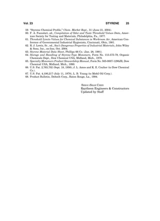 59. ‘‘Styrene Chemical Proﬁle,’’ Chem. Market Rept., 31 (June 21, 2004).
60. F. A. Fazzalari, ed., Compilation of Odor and Taste Threshold Values Data, Amer-
ican Society for Testing and Materials, Philadelphia, Pa., 1977.
61. Threshold Limits Values for Chemical Substances in Workroom Air, American Con-
ference of Governmental Industrial Hygienists, Cincinnati, Ohio, 1981.
62. R. J. Lewis, Sr., ed., Sax’s Dangerous Properties of Industrial Materials, John Wiley
& Sons, Inc., on-line, Oct. 2004.
63. Styrene Material Data Sheet, Phillips 66 Co. (Jan. 28, 1991).
64. Storage and Handling of Styrene-Type Monomers, Form No. 115-575-79, Organic
Chemicals Dept., Dow Chemical USA, Midland, Mich., 1979.
65. Specialty Monomers Product Stewardship Manual, Form No. 505-0007-1290JB, Dow
Chemical USA, Midland, Mich., 1990.
66. U.S. Pat. 2,763,702 (Sept. 18, 1956), J. L. Amos and K. E. Coulter (to Dow Chemical
Co.).
67. U.S. Pat. 4,100,217 (July 11, 1978), L. B. Young (to Mobil Oil Corp.).
68. Product Bulletin, Deltech Corp., Baton Rouge, La., 1994.
SHIOU-SHAN CHEN
Raytheon Engineers & Constructors
Updated by Staff
Vol. 23 STYRENE 25
 