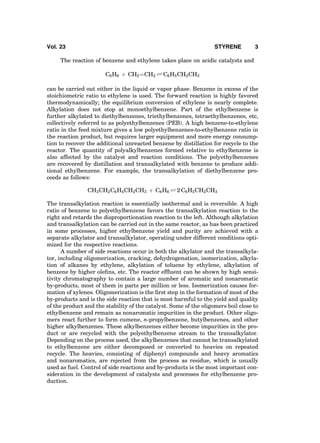 The reaction of benzene and ethylene takes place on acidic catalysts and
C6H6 þ CH2ÀÀÀÀCH2 Ð C6H5CH2CH3
can be carried out either in the liquid or vapor phase. Benzene in excess of the
stoichiometric ratio to ethylene is used. The forward reaction is highly favored
thermodynamically; the equilibrium conversion of ethylene is nearly complete.
Alkylation does not stop at monoethylbenzene. Part of the ethylbenzene is
further alkylated to diethylbenzenes, triethylbenzenes, tetraethylbenzenes, etc,
collectively referred to as polyethylbenzenes (PEB). A high benzene-to-ethylene
ratio in the feed mixture gives a low polyethylbenzenes-to-ethylbenzene ratio in
the reaction product, but requires larger equipment and more energy consump-
tion to recover the additional unreacted benzene by distillation for recycle to the
reactor. The quantity of polyalkylbenzenes formed relative to ethylbenzene is
also affected by the catalyst and reaction conditions. The polyethylbenzenes
are recovered by distillation and transalkylated with benzene to produce addi-
tional ethylbenzene. For example, the transalkylation of diethylbenzene pro-
ceeds as follows:
CH3CH2C6H4CH2CH3 þ C6H6 Ð 2 C6H5CH2CH3
The transalkylation reaction is essentially isothermal and is reversible. A high
ratio of benzene to polyethylbenzene favors the transalkylation reaction to the
right and retards the disproportionation reaction to the left. Although alkylation
and transalkylation can be carried out in the same reactor, as has been practiced
in some processes, higher ethylbenzene yield and purity are achieved with a
separate alkylator and transalkylator, operating under different conditions opti-
mized for the respective reactions.
A number of side reactions occur in both the alkylator and the transalkyla-
tor, including oligomerization, cracking, dehydrogenation, isomerization, alkyla-
tion of alkanes by ethylene, alkylation of toluene by ethylene, alkylation of
benzene by higher oleﬁns, etc. The reactor efﬂuent can be shown by high sensi-
tivity chromatography to contain a large number of aromatic and nonaromatic
by-products, most of them in parts per million or less. Isomerization causes for-
mation of xylenes. Oligomerization is the ﬁrst step in the formation of most of the
by-products and is the side reaction that is most harmful to the yield and quality
of the product and the stability of the catalyst. Some of the oligomers boil close to
ethylbenzene and remain as nonaromatic impurities in the product. Other oligo-
mers react further to form cumene, n-propylbenzene, butylbenzenes, and other
higher alkylbenzenes. These alkylbenzenes either become impurities in the pro-
duct or are recycled with the polyethylbenzene stream to the transalkylator.
Depending on the process used, the alkylbenzenes that cannot be transalkylated
to ethylbenzene are either decomposed or converted to heavies on repeated
recycle. The heavies, consisting of diphenyl compounds and heavy aromatics
and nonaromatics, are rejected from the process as residue, which is usually
used as fuel. Control of side reactions and by-products is the most important con-
sideration in the development of catalysts and processes for ethylbenzene pro-
duction.
Vol. 23 STYRENE 3
 