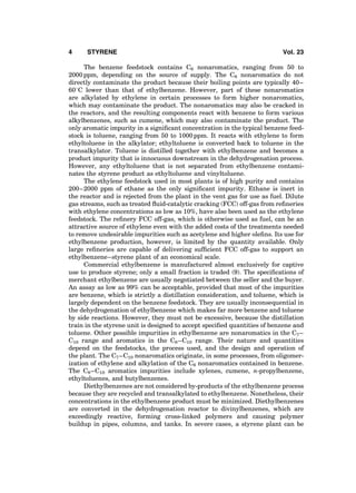 The benzene feedstock contains C6 nonaromatics, ranging from 50 to
2000 ppm, depending on the source of supply. The C6 nonaromatics do not
directly contaminate the product because their boiling points are typically 40–
608C lower than that of ethylbenzene. However, part of these nonaromatics
are alkylated by ethylene in certain processes to form higher nonaromatics,
which may contaminate the product. The nonaromatics may also be cracked in
the reactors, and the resulting components react with benzene to form various
alkylbenzenes, such as cumene, which may also contaminate the product. The
only aromatic impurity in a signiﬁcant concentration in the typical benzene feed-
stock is toluene, ranging from 50 to 1000 ppm. It reacts with ethylene to form
ethyltoluene in the alkylator; ethyltoluene is converted back to toluene in the
transalkylator. Toluene is distilled together with ethylbenzene and becomes a
product impurity that is innocuous downstream in the dehydrogenation process.
However, any ethyltoluene that is not separated from ethylbenzene contami-
nates the styrene product as ethyltoluene and vinyltoluene.
The ethylene feedstock used in most plants is of high purity and contains
200–2000 ppm of ethane as the only signiﬁcant impurity. Ethane is inert in
the reactor and is rejected from the plant in the vent gas for use as fuel. Dilute
gas streams, such as treated ﬂuid-catalytic cracking (FCC) off-gas from reﬁneries
with ethylene concentrations as low as 10%, have also been used as the ethylene
feedstock. The reﬁnery FCC off-gas, which is otherwise used as fuel, can be an
attractive source of ethylene even with the added costs of the treatments needed
to remove undesirable impurities such as acetylene and higher oleﬁns. Its use for
ethylbenzene production, however, is limited by the quantity available. Only
large reﬁneries are capable of delivering sufﬁcient FCC off-gas to support an
ethylbenzene–styrene plant of an economical scale.
Commercial ethylbenzene is manufactured almost exclusively for captive
use to produce styrene; only a small fraction is traded (9). The speciﬁcations of
merchant ethylbenzene are usually negotiated between the seller and the buyer.
An assay as low as 99% can be acceptable, provided that most of the impurities
are benzene, which is strictly a distillation consideration, and toluene, which is
largely dependent on the benzene feedstock. They are usually inconsequential in
the dehydrogenation of ethylbenzene which makes far more benzene and toluene
by side reactions. However, they must not be excessive, because the distillation
train in the styrene unit is designed to accept speciﬁed quantities of benzene and
toluene. Other possible impurities in ethylbenzene are nonaromatics in the C7–
C10 range and aromatics in the C8–C10 range. Their nature and quantities
depend on the feedstocks, the process used, and the design and operation of
the plant. The C7–C10 nonaromatics originate, in some processes, from oligomer-
ization of ethylene and alkylation of the C6 nonaromatics contained in benzene.
The C8–C10 aromatics impurities include xylenes, cumene, n-propylbenzene,
ethyltoluenes, and butylbenzenes.
Diethylbenzenes are not considered by-products of the ethylbenzene process
because they are recycled and transalkylated to ethylbenzene. Nonetheless, their
concentrations in the ethylbenzene product must be minimized. Diethylbenzenes
are converted in the dehydrogenation reactor to divinylbenzenes, which are
exceedingly reactive, forming cross-linked polymers and causing polymer
buildup in pipes, columns, and tanks. In severe cases, a styrene plant can be
4 STYRENE Vol. 23
 