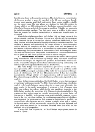 forced to shut down to clean out the polymers. The diethylbenzene content in the
ethylbenzene product is generally speciﬁed to be 10 ppm maximum, largely
because more accurate analytical instruments have become readily available
only in recent years. The new plants are designed to limit this content to
1 ppm, which is not difﬁcult to achieve by distillation because the relative vola-
tility of ethylbenzene and diethylbenzenes is very high. Chlorides are poisons to
the dehydrogenation catalyst. This fact rarely poses a problem in the manu-
facturing process, but possible contamination in storage and shipping must be
prevented.
Most of the ethylbenzene plants built before 1980 are based on use of alu-
minum chloride catalysts. Aluminum chloride is an effective alkylation catalyst
but is corrosive; its use as the catalyst requires glass-lined, brick-lined, or Has-
telloy reactors, and thus results in high capital costs for the reactor section. The
necessity of washing and neutralizing the reactor efﬂuent to remove the spent
catalyst adds to the complexity of both the plant itself and its operation. It
also creates an aqueous waste that is environmentally objectionable and becom-
ing increasingly difﬁcult to dispose of. The corrosivity also increases plant down-
time and maintenance cost. Many older plants based on aluminum chloride are
still in operation. The newer plants are based on zeolite catalysts.
3.1. Zeolite-Based Alkylation. Zeolites have the obvious advantages of
being noncorrosive and environmentally benign. They have been extensively
researched as catalysts for ethylbenzene synthesis. Earlier efforts were unsuc-
cessful because the catalysts did not have sufﬁcient selectivity and activity and
were susceptible to rapid coke formation and deactivation.
The Mobil-Badger vapor-phase ethylbenzene process was the ﬁrst zeolite-
based process to achieve commercial success. It is based on a synthetic zeolite
catalyst, ZSM-5, developed and optimized by Mobil Oil Corporation for the syn-
thesis of ethylbenzene (10–19) (see MOLECULAR SIEVES). It has the desirable
characteristics of high activity, low oligomerization, and low coke formation.
The catalyst is regenerable by controlled burning of the coke deposited on the
catalyst.
Since its ﬁrst commercialization, the Mobil-Badger process has undergone
several important improvements. The Third Generation Technology extends the
catalyst cycle length between regenerations to two years and eliminates the
spare reactor in the earlier generations. It achieves a yield of greater than
99.5% and reduces the xylene, which is the only signiﬁcant impurity in the
Mobil-Badger product, by more than 50%. Oligomerization is negligible in this
process and the product does not contain nonaromatics. A unique feature of
this process is its ability to decompose nonaromatics to light gases and remove
them in the vent gas, thus avoiding the need to purge part of the recycled ben-
zene to remove the nonaromatics. This process is also unique in its ability to
remove higher alkylbenzenes such as cumene by dealkylation and to recover
the benzene value. A high nonaromatics content in the benzene feedstock and
a high propylene content in the ethylene feedstock have little effect on the
yield and purity of the product.
A simpliﬁed ﬂow diagram of the Mobil-Badger vapor-phase process is
shown in Figure 1.
Vol. 23 STYRENE 5
 