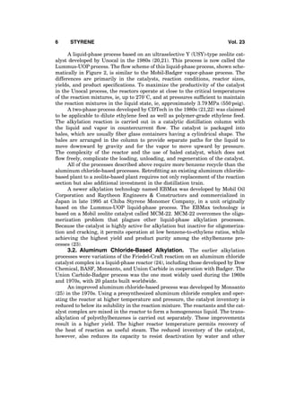 A liquid-phase process based on an ultraselective Y (USY)-type zeolite cat-
alyst developed by Unocal in the 1980s (20,21). This process is now called the
Lummus-UOP process. The ﬂow scheme of this liquid-phase process, shown sche-
matically in Figure 2, is similar to the Mobil-Badger vapor-phase process. The
differences are primarily in the catalysts, reaction conditions, reactor sizes,
yields, and product speciﬁcations. To maximize the productivity of the catalyst
in the Unocal process, the reactors operate at close to the critical temperatures
of the reaction mixtures, ie, up to 2708C, and at pressures sufﬁcient to maintain
the reaction mixtures in the liquid state, ie, approximately 3.79 MPa (550 psig).
A two-phase process developed by CDTech in the 1980s (21,22) was claimed
to be applicable to dilute ethylene feed as well as polymer-grade ethylene feed.
The alkylation reaction is carried out in a catalytic distillation column with
the liquid and vapor in countercurrent ﬂow. The catalyst is packaged into
bales, which are usually ﬁber glass containers having a cylindrical shape. The
bales are arranged in the column to provide separate paths for the liquid to
move downward by gravity and for the vapor to move upward by pressure.
The complexity of the reactor and the use of baled catalyst, which does not
ﬂow freely, complicate the loading, unloading, and regeneration of the catalyst.
All of the processes described above require more benzene recycle than the
aluminum chloride-based processes. Retroﬁtting an existing aluminum chloride-
based plant to a zeolite-based plant requires not only replacement of the reaction
section but also additional investment in the distillation train.
A newer alkylation technology named EBMax was developed by Mobil Oil
Corporation and Raytheon Engineers & Constructors and commercialized in
Japan in late 1995 at Chiba Styrene Monomer Company, in a unit originally
based on the Lummus-UOP liquid-phase process. The EBMax technology is
based on a Mobil zeolite catalyst called MCM-22. MCM-22 overcomes the oligo-
merization problem that plagues other liquid-phase alkylation processes.
Because the catalyst is highly active for alkylation but inactive for oligomeriza-
tion and cracking, it permits operation at low benzene-to-ethylene ratios, while
achieving the highest yield and product purity among the ethylbenzene pro-
cesses (23).
3.2. Aluminum Chloride-Based Alkylation. The earlier alkylation
processes were variations of the Friedel-Craft reaction on an aluminum chloride
catalyst complex in a liquid-phase reactor (24), including those developed by Dow
Chemical, BASF, Monsanto, and Union Carbide in cooperation with Badger. The
Union Carbide-Badger process was the one most widely used during the 1960s
and 1970s, with 20 plants built worldwide.
An improved aluminum chloride-based process was developed by Monsanto
(25) in the 1970s. Using a presynthesized aluminum chloride complex and oper-
ating the reactor at higher temperature and pressure, the catalyst inventory is
reduced to below its solubility in the reaction mixture. The reactants and the cat-
alyst complex are mixed in the reactor to form a homogeneous liquid. The trans-
alkylation of polyethylbenzenes is carried out separately. These improvements
result in a higher yield. The higher reactor temperature permits recovery of
the heat of reaction as useful steam. The reduced inventory of the catalyst,
however, also reduces its capacity to resist deactivation by water and other
6 STYRENE Vol. 23
 