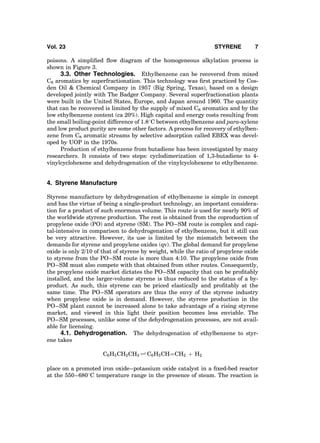 poisons. A simpliﬁed ﬂow diagram of the homogeneous alkylation process is
shown in Figure 3.
3.3. Other Technologies. Ethylbenzene can be recovered from mixed
C8 aromatics by superfractionation. This technology was ﬁrst practiced by Cos-
den Oil & Chemical Company in 1957 (Big Spring, Texas), based on a design
developed jointly with The Badger Company. Several superfractionation plants
were built in the United States, Europe, and Japan around 1960. The quantity
that can be recovered is limited by the supply of mixed C8 aromatics and by the
low ethylbenzene content (ca 20%). High capital and energy costs resulting from
the small boiling-point difference of 1.88C between ethylbenzene and para-xylene
and low product purity are some other factors. A process for recovery of ethylben-
zene from C8 aromatic streams by selective adsorption called EBEX was devel-
oped by UOP in the 1970s.
Production of ethylbenzene from butadiene has been investigated by many
researchers. It consists of two steps: cyclodimerization of 1,3-butadiene to 4-
vinylcyclohexene and dehydrogenation of the vinylcyclohexene to ethylbenzene.
4. Styrene Manufacture
Styrene manufacture by dehydrogenation of ethylbenzene is simple in concept
and has the virtue of being a single-product technology, an important considera-
tion for a product of such enormous volume. This route is used for nearly 90% of
the worldwide styrene production. The rest is obtained from the coproduction of
propylene oxide (PO) and styrene (SM). The PO–SM route is complex and capi-
tal-intensive in comparison to dehydrogenation of ethylbenzene, but it still can
be very attractive. However, its use is limited by the mismatch between the
demands for styrene and propylene oxides (qv). The global demand for propylene
oxide is only 2/10 of that of styrene by weight, while the ratio of propylene oxide
to styrene from the PO–SM route is more than 4:10. The propylene oxide from
PO–SM must also compete with that obtained from other routes. Consequently,
the propylene oxide market dictates the PO–SM capacity that can be proﬁtably
installed, and the larger-volume styrene is thus reduced to the status of a by-
product. As such, this styrene can be priced elastically and proﬁtably at the
same time. The PO–SM operators are thus the envy of the styrene industry
when propylene oxide is in demand. However, the styrene production in the
PO–SM plant cannot be increased alone to take advantage of a rising styrene
market, and viewed in this light their position becomes less enviable. The
PO–SM processes, unlike some of the dehydrogenation processes, are not avail-
able for licensing.
4.1. Dehydrogenation. The dehydrogenation of ethylbenzene to styr-
ene takes
C6H5CH2CH3 Ð C6H5CHÀÀÀÀCH2 þ H2
place on a promoted iron oxide–potassium oxide catalyst in a ﬁxed-bed reactor
at the 550–6808C temperature range in the presence of steam. The reaction is
Vol. 23 STYRENE 7
 
