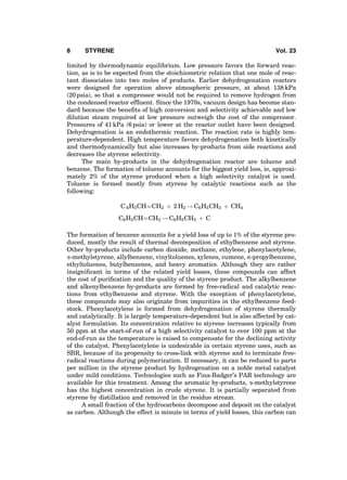 limited by thermodynamic equilibrium. Low pressure favors the forward reac-
tion, as is to be expected from the stoichiometric relation that one mole of reac-
tant dissociates into two moles of products. Earlier dehydrogenation reactors
were designed for operation above atmospheric pressure, at about 138 kPa
(20 psia), so that a compressor would not be required to remove hydrogen from
the condensed reactor efﬂuent. Since the 1970s, vacuum design has become stan-
dard because the beneﬁts of high conversion and selectivity achievable and low
dilution steam required at low pressure outweigh the cost of the compressor.
Pressures of 41 kPa (6 psia) or lower at the reactor outlet have been designed.
Dehydrogenation is an endothermic reaction. The reaction rate is highly tem-
perature-dependent. High temperature favors dehydrogenation both kinetically
and thermodynamically but also increases by-products from side reactions and
decreases the styrene selectivity.
The main by-products in the dehydrogenation reactor are toluene and
benzene. The formation of toluene accounts for the biggest yield loss, ie, approxi-
mately 2% of the styrene produced when a high selectivity catalyst is used.
Toluene is formed mostly from styrene by catalytic reactions such as the
following:
C 6H5CHÀÀÀÀCH2 þ 2 H2 ! C6H5CH3 þ CH4
C6H5CHÀÀÀÀCH2 ! C6H5CH3 þ C
The formation of benzene accounts for a yield loss of up to 1% of the styrene pro-
duced, mostly the result of thermal decomposition of ethylbenzene and styrene.
Other by-products include carbon dioxide, methane, ethylene, phenylacetylene,
a-methylstyrene, allylbenzene, vinyltoluenes, xylenes, cumene, n-propylbenzene,
ethyltoluenes, butylbenzenes, and heavy aromatics. Although they are rather
insigniﬁcant in terms of the related yield losses, these compounds can affect
the cost of puriﬁcation and the quality of the styrene product. The alkylbenzene
and alkenylbenzene by-products are formed by free-radical and catalytic reac-
tions from ethylbenzene and styrene. With the exception of phenylacetylene,
these compounds may also originate from impurities in the ethylbenzene feed-
stock. Phenylacetylene is formed from dehydrogenation of styrene thermally
and catalytically. It is largely temperature-dependent but is also affected by cat-
alyst formulation. Its concentration relative to styrene increases typically from
50 ppm at the start-of-run of a high selectivity catalyst to over 100 ppm at the
end-of-run as the temperature is raised to compensate for the declining activity
of the catalyst. Phenylacetylene is undesirable in certain styrene uses, such as
SBR, because of its propensity to cross-link with styrene and to terminate free-
radical reactions during polymerization. If necessary, it can be reduced to parts
per million in the styrene product by hydrogenation on a noble metal catalyst
under mild conditions. Technologies such as Fina-Badger’s PAR technology are
available for this treatment. Among the aromatic by-products, a-methylstyrene
has the highest concentration in crude styrene. It is partially separated from
styrene by distillation and removed in the residue stream.
A small fraction of the hydrocarbons decompose and deposit on the catalyst
as carbon. Although the effect is minute in terms of yield losses, this carbon can
8 STYRENE Vol. 23
 