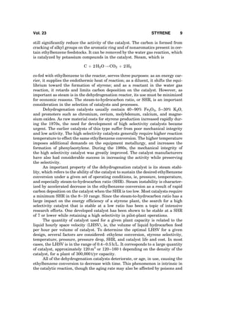 still signiﬁcantly reduce the activity of the catalyst. The carbon is formed from
cracking of alkyl groups on the aromatic ring and of nonaromatics present in cer-
tain ethylbenzene feedstocks. It can be removed by the water gas reaction, which
is catalyzed by potassium compounds in the catalyst. Steam, which is
C þ 2 H2O ! CO2 þ 2 H2
co-fed with ethylbenzene to the reactor, serves three purposes: as an energy car-
rier, it supplies the endothermic heat of reaction; as a diluent, it shifts the equi-
librium toward the formation of styrene; and as a reactant in the water gas
reaction, it retards and limits carbon deposition on the catalyst. However, as
important as steam is in the dehydrogenation reactor, its use must be minimized
for economic reasons. The steam-to-hydrocarbon ratio, or SHR, is an important
consideration in the selection of catalysts and processes.
Dehydrogenation catalysts usually contain 40–90% Fe2O3, 5–30% K2O,
and promoters such as chromium, cerium, molybdenum, calcium, and magne-
sium oxides. As raw material costs for styrene production increased rapidly dur-
ing the 1970s, the need for development of high selectivity catalysts became
urgent. The earlier catalysts of this type suffer from poor mechanical integrity
and low activity. The high selectivity catalysts generally require higher reaction
temperature to effect the same ethylbenzene conversion. The higher temperature
imposes additional demands on the equipment metallurgy, and increases the
formation of phenylacetylene. During the 1980s, the mechanical integrity of
the high selectivity catalyst was greatly improved. The catalyst manufacturers
have also had considerable success in increasing the activity while preserving
the selectivity.
An important property of the dehydrogenation catalyst is its steam stabi-
lity, which refers to the ability of the catalyst to sustain the desired ethylbenzene
conversion under a given set of operating conditions, ie, pressure, temperature,
and especially steam-to-hydrocarbon ratio (SHR). Steam instability is character-
ized by accelerated decrease in the ethylbenzene conversion as a result of rapid
carbon deposition on the catalyst when the SHR is too low. Most catalysts require
a minimum SHR in the 8–10 range. Since the steam-to-hydrocarbon ratio has a
large impact on the energy efﬁciency of a styrene plant, the search for a high
selectivity catalyst that is stable at a low ratio has been a topic of intensive
research efforts. One developed catalyst has been shown to be stable at a SHR
of 7 or lower while retaining a high selectivity in pilot-plant operations.
The quantity of catalyst used for a given plant capacity is related to the
liquid hourly space velocity (LHSV), ie, the volume of liquid hydrocarbon feed
per hour per volume of catalyst. To determine the optimal LHSV for a given
design, several factors are considered: ethylene conversion, styrene selectivity,
temperature, pressure, pressure drop, SHR, and catalyst life and cost. In most
cases, the LHSV is in the range of 0.4–0.5 h/L. It corresponds to a large quantity
of catalyst, approximately 120 m3
or 120–160 t depending on the density of the
catalyst, for a plant of 300,000 t/yr capacity.
All of the dehydrogenation catalysts deteriorate, or age, in use, causing the
ethylbenzene conversion to decrease with time. This phenomenon is intrinsic in
the catalytic reaction, though the aging rate may also be affected by poisons and
Vol. 23 STYRENE 9
 