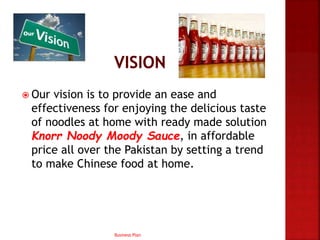  Our vision is to provide an ease and
effectiveness for enjoying the delicious taste
of noodles at home with ready made solution
Knorr Noody Moody Sauce, in affordable
price all over the Pakistan by setting a trend
to make Chinese food at home.
Business Plan
 