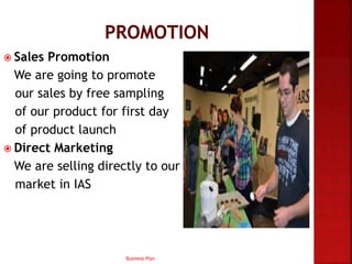  Sales Promotion
We are going to promote
our sales by free sampling
of our product for first day
of product launch
 Direct Marketing
We are selling directly to our
market in IAS
Business Plan
 