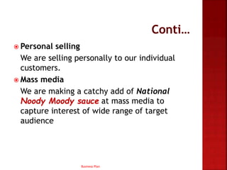  Personal selling
We are selling personally to our individual
customers.
 Mass media
We are making a catchy add of National
Noody Moody sauce at mass media to
capture interest of wide range of target
audience
Business Plan
 