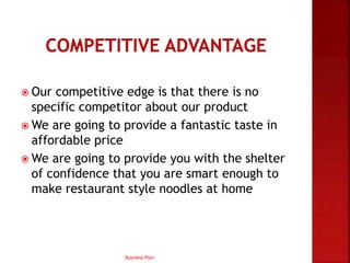  Our competitive edge is that there is no
specific competitor about our product
 We are going to provide a fantastic taste in
affordable price
 We are going to provide you with the shelter
of confidence that you are smart enough to
make restaurant style noodles at home
Business Plan
 