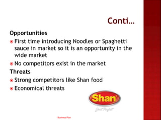 Opportunities
 First time introducing Noodles or Spaghetti
sauce in market so it is an opportunity in the
wide market
 No competitors exist in the market
Threats
 Strong competitors like Shan food
 Economical threats
Business Plan
 