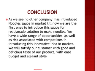 As we see no other company has introduced
Noodles sauce in market till now we are the
first ones to introduce this sauce for
readymade solution to make noodles. We
have a wide range of opportunities as well
as risk associated with competitors in
introducing this innovative idea in market.
We will satisfy our customer with good and
delicious taste of our product, with ease
budget and elegant style
Business Plan
 