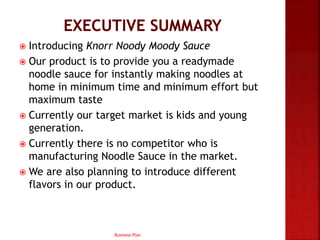  Introducing Knorr Noody Moody Sauce
 Our product is to provide you a readymade
noodle sauce for instantly making noodles at
home in minimum time and minimum effort but
maximum taste
 Currently our target market is kids and young
generation.
 Currently there is no competitor who is
manufacturing Noodle Sauce in the market.
 We are also planning to introduce different
flavors in our product.
Business Plan
 
