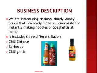  We are introducing National Noody Moody
Sauce that is a ready made solution paste for
instantly making noodles or Spaghettis at
home
 It includes three different flavors
 Chili Chinese
 Barbecue
 Chili garlic
Business Plan
 