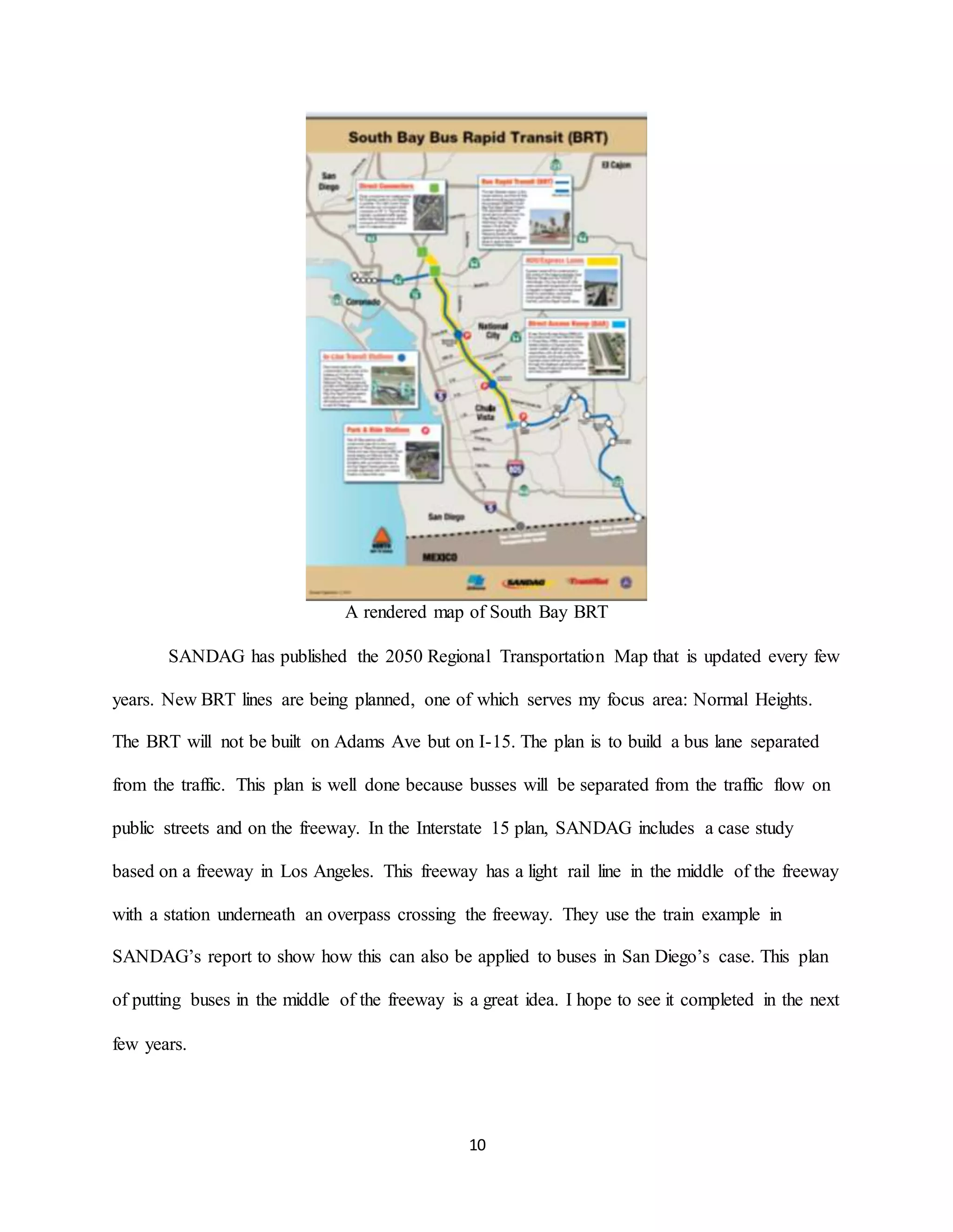 10
A rendered map of South Bay BRT
SANDAG has published the 2050 Regional Transportation Map that is updated every few
years. New BRT lines are being planned, one of which serves my focus area: Normal Heights.
The BRT will not be built on Adams Ave but on I-15. The plan is to build a bus lane separated
from the traffic. This plan is well done because busses will be separated from the traffic flow on
public streets and on the freeway. In the Interstate 15 plan, SANDAG includes a case study
based on a freeway in Los Angeles. This freeway has a light rail line in the middle of the freeway
with a station underneath an overpass crossing the freeway. They use the train example in
SANDAG’s report to show how this can also be applied to buses in San Diego’s case. This plan
of putting buses in the middle of the freeway is a great idea. I hope to see it completed in the next
few years.
 