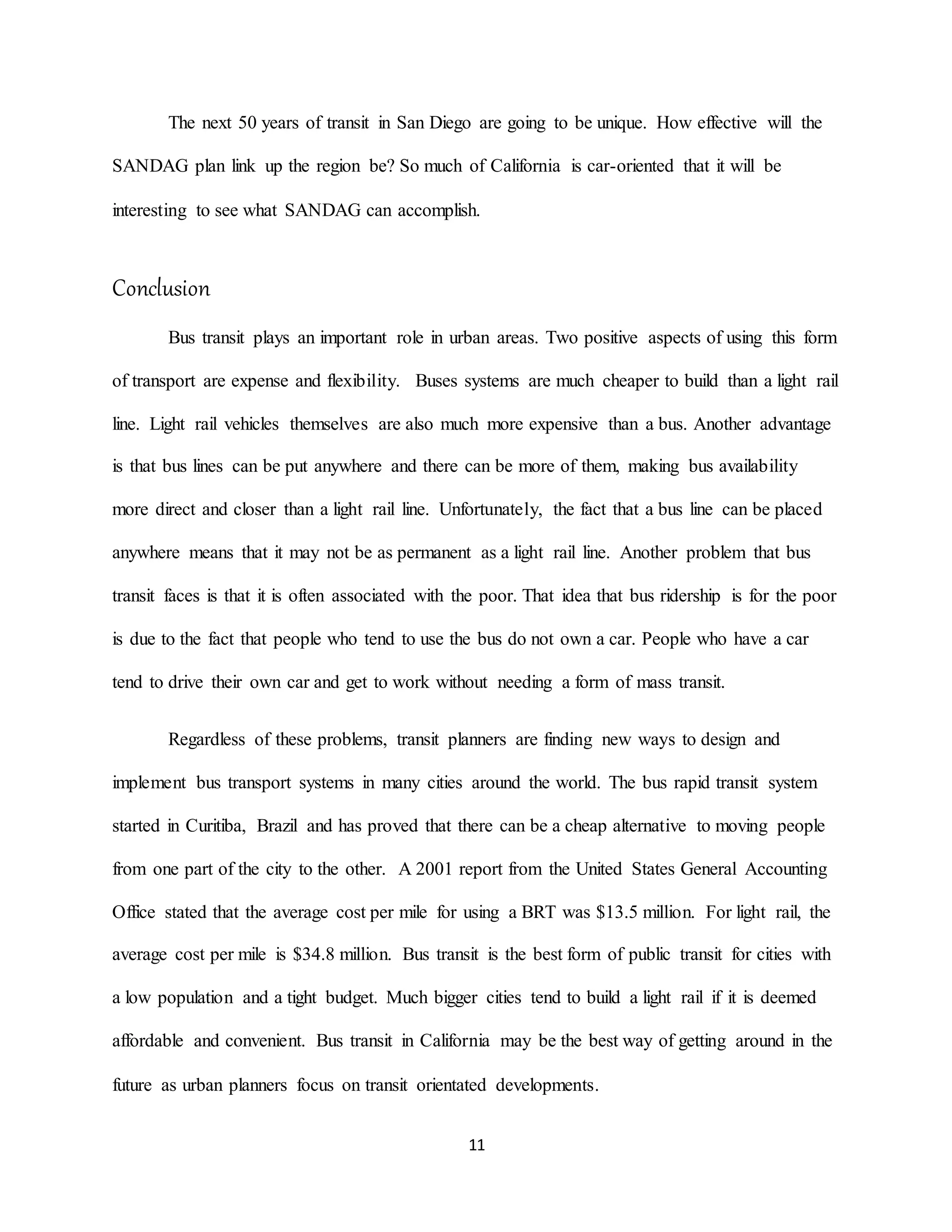 11
The next 50 years of transit in San Diego are going to be unique. How effective will the
SANDAG plan link up the region be? So much of California is car-oriented that it will be
interesting to see what SANDAG can accomplish.
Conclusion
Bus transit plays an important role in urban areas. Two positive aspects of using this form
of transport are expense and flexibility. Buses systems are much cheaper to build than a light rail
line. Light rail vehicles themselves are also much more expensive than a bus. Another advantage
is that bus lines can be put anywhere and there can be more of them, making bus availability
more direct and closer than a light rail line. Unfortunately, the fact that a bus line can be placed
anywhere means that it may not be as permanent as a light rail line. Another problem that bus
transit faces is that it is often associated with the poor. That idea that bus ridership is for the poor
is due to the fact that people who tend to use the bus do not own a car. People who have a car
tend to drive their own car and get to work without needing a form of mass transit.
Regardless of these problems, transit planners are finding new ways to design and
implement bus transport systems in many cities around the world. The bus rapid transit system
started in Curitiba, Brazil and has proved that there can be a cheap alternative to moving people
from one part of the city to the other. A 2001 report from the United States General Accounting
Office stated that the average cost per mile for using a BRT was $13.5 million. For light rail, the
average cost per mile is $34.8 million. Bus transit is the best form of public transit for cities with
a low population and a tight budget. Much bigger cities tend to build a light rail if it is deemed
affordable and convenient. Bus transit in California may be the best way of getting around in the
future as urban planners focus on transit orientated developments.
 