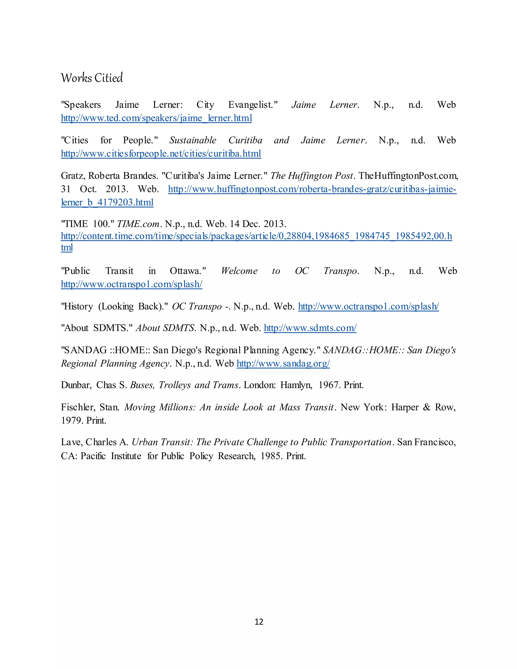 12
Works Citied
"Speakers Jaime Lerner: City Evangelist." Jaime Lerner. N.p., n.d. Web
http://www.ted.com/speakers/jaime_lerner.html
"Cities for People." Sustainable Curitiba and Jaime Lerner. N.p., n.d. Web
http://www.citiesforpeople.net/cities/curitiba.html
Gratz, Roberta Brandes. "Curitiba's Jaime Lerner." The Huffington Post. TheHuffingtonPost.com,
31 Oct. 2013. Web. http://www.huffingtonpost.com/roberta-brandes-gratz/curitibas-jaimie-
lerner_b_4179203.html
"TIME 100." TIME.com. N.p., n.d. Web. 14 Dec. 2013.
http://content.time.com/time/specials/packages/article/0,28804,1984685_1984745_1985492,00.h
tml
"Public Transit in Ottawa." Welcome to OC Transpo. N.p., n.d. Web
http://www.octranspo1.com/splash/
"History (Looking Back)." OC Transpo -. N.p., n.d. Web. http://www.octranspo1.com/splash/
"About SDMTS." About SDMTS. N.p., n.d. Web. http://www.sdmts.com/
"SANDAG ::HOME:: San Diego's Regional Planning Agency." SANDAG::HOME:: San Diego's
Regional Planning Agency. N.p., n.d. Web http://www.sandag.org/
Dunbar, Chas S. Buses, Trolleys and Trams. London: Hamlyn, 1967. Print.
Fischler, Stan. Moving Millions: An inside Look at Mass Transit. New York: Harper & Row,
1979. Print.
Lave, Charles A. Urban Transit: The Private Challenge to Public Transportation. San Francisco,
CA: Pacific Institute for Public Policy Research, 1985. Print.
 