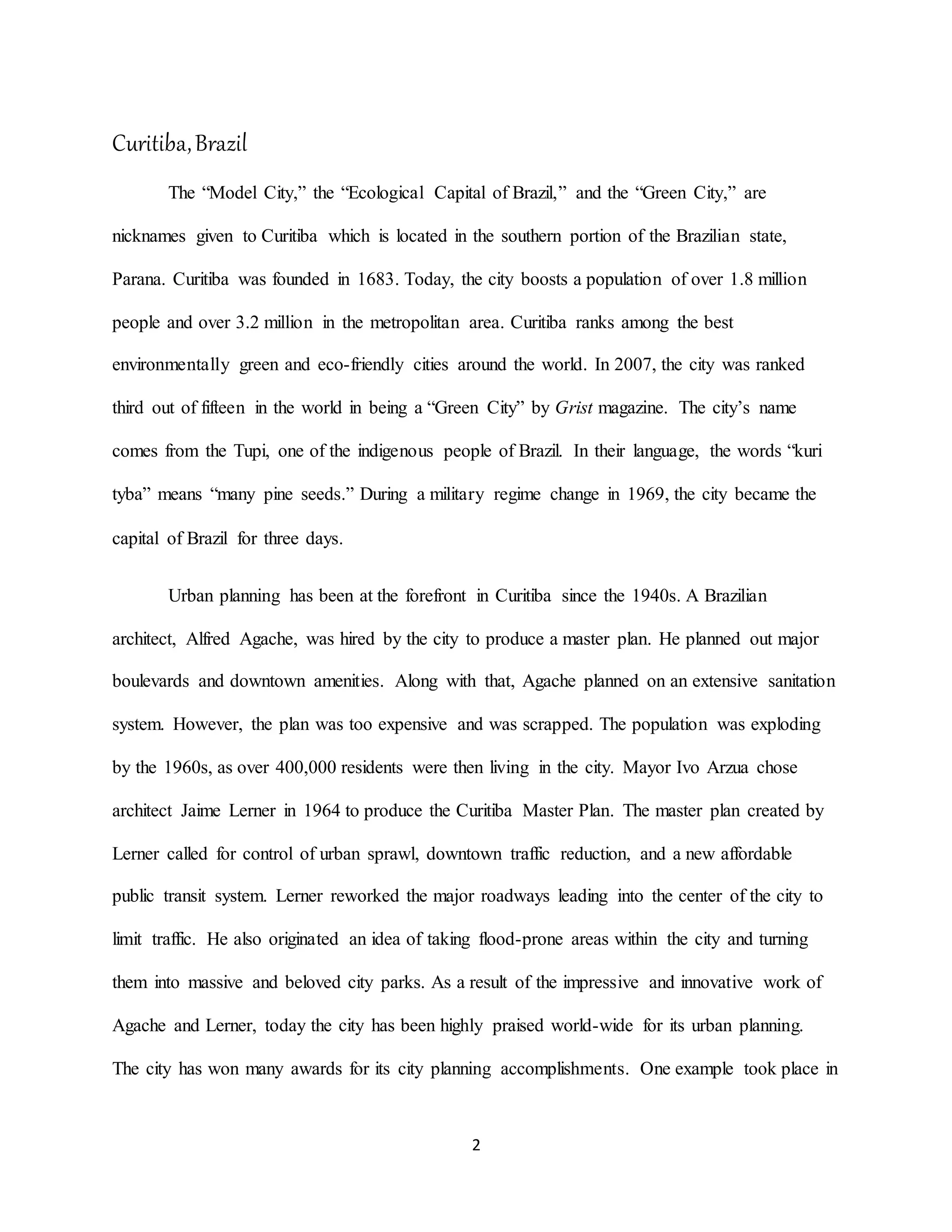 2
Curitiba,Brazil
The “Model City,” the “Ecological Capital of Brazil,” and the “Green City,” are
nicknames given to Curitiba which is located in the southern portion of the Brazilian state,
Parana. Curitiba was founded in 1683. Today, the city boosts a population of over 1.8 million
people and over 3.2 million in the metropolitan area. Curitiba ranks among the best
environmentally green and eco-friendly cities around the world. In 2007, the city was ranked
third out of fifteen in the world in being a “Green City” by Grist magazine. The city’s name
comes from the Tupi, one of the indigenous people of Brazil. In their language, the words “kuri
tyba” means “many pine seeds.” During a military regime change in 1969, the city became the
capital of Brazil for three days.
Urban planning has been at the forefront in Curitiba since the 1940s. A Brazilian
architect, Alfred Agache, was hired by the city to produce a master plan. He planned out major
boulevards and downtown amenities. Along with that, Agache planned on an extensive sanitation
system. However, the plan was too expensive and was scrapped. The population was exploding
by the 1960s, as over 400,000 residents were then living in the city. Mayor Ivo Arzua chose
architect Jaime Lerner in 1964 to produce the Curitiba Master Plan. The master plan created by
Lerner called for control of urban sprawl, downtown traffic reduction, and a new affordable
public transit system. Lerner reworked the major roadways leading into the center of the city to
limit traffic. He also originated an idea of taking flood-prone areas within the city and turning
them into massive and beloved city parks. As a result of the impressive and innovative work of
Agache and Lerner, today the city has been highly praised world-wide for its urban planning.
The city has won many awards for its city planning accomplishments. One example took place in
 