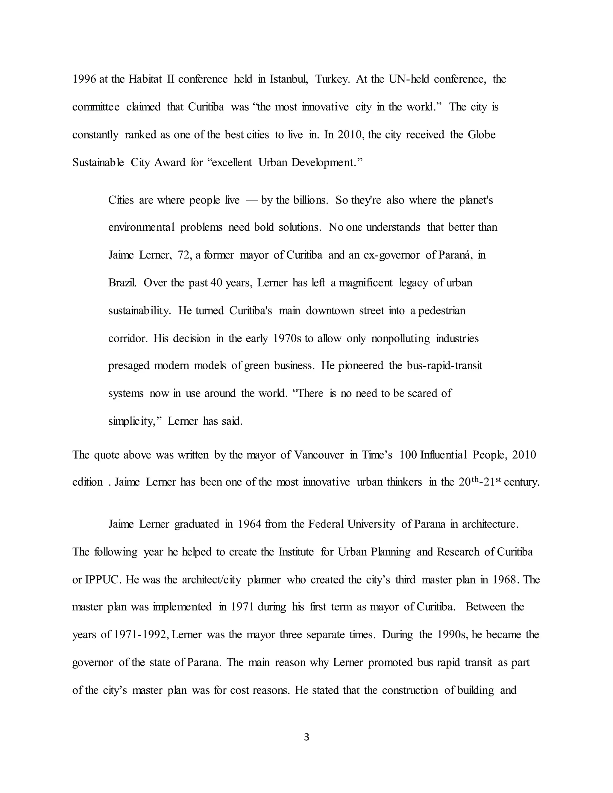 3
1996 at the Habitat II conference held in Istanbul, Turkey. At the UN-held conference, the
committee claimed that Curitiba was “the most innovative city in the world.” The city is
constantly ranked as one of the best cities to live in. In 2010, the city received the Globe
Sustainable City Award for “excellent Urban Development.”
Cities are where people live — by the billions. So they're also where the planet's
environmental problems need bold solutions. No one understands that better than
Jaime Lerner, 72, a former mayor of Curitiba and an ex-governor of Paraná, in
Brazil. Over the past 40 years, Lerner has left a magnificent legacy of urban
sustainability. He turned Curitiba's main downtown street into a pedestrian
corridor. His decision in the early 1970s to allow only nonpolluting industries
presaged modern models of green business. He pioneered the bus-rapid-transit
systems now in use around the world. “There is no need to be scared of
simplicity,” Lerner has said.
The quote above was written by the mayor of Vancouver in Time’s 100 Influential People, 2010
edition . Jaime Lerner has been one of the most innovative urban thinkers in the 20th-21st century.
Jaime Lerner graduated in 1964 from the Federal University of Parana in architecture.
The following year he helped to create the Institute for Urban Planning and Research of Curitiba
or IPPUC. He was the architect/city planner who created the city’s third master plan in 1968. The
master plan was implemented in 1971 during his first term as mayor of Curitiba. Between the
years of 1971-1992, Lerner was the mayor three separate times. During the 1990s, he became the
governor of the state of Parana. The main reason why Lerner promoted bus rapid transit as part
of the city’s master plan was for cost reasons. He stated that the construction of building and
 