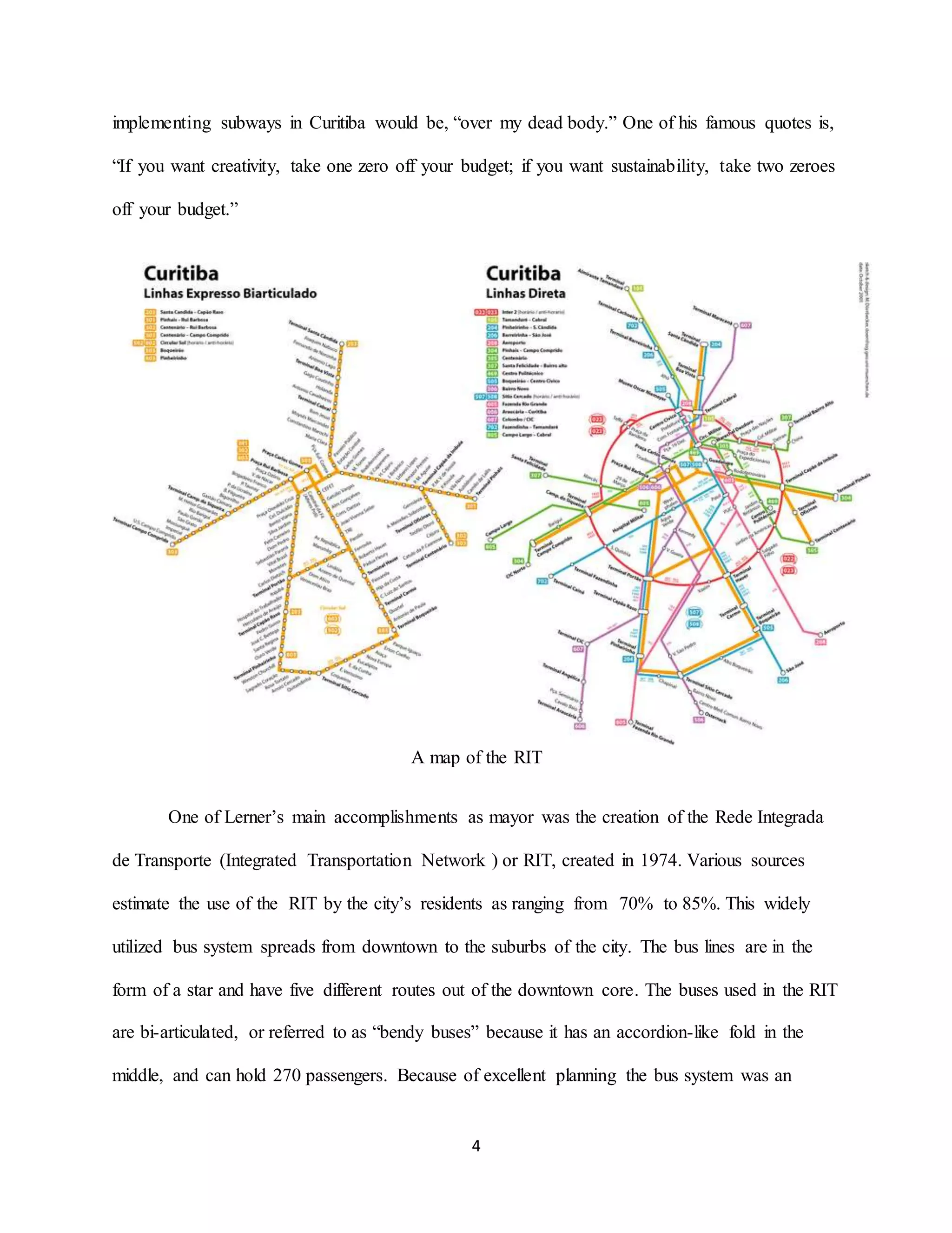 4
implementing subways in Curitiba would be, “over my dead body.” One of his famous quotes is,
“If you want creativity, take one zero off your budget; if you want sustainability, take two zeroes
off your budget.”
A map of the RIT
One of Lerner’s main accomplishments as mayor was the creation of the Rede Integrada
de Transporte (Integrated Transportation Network ) or RIT, created in 1974. Various sources
estimate the use of the RIT by the city’s residents as ranging from 70% to 85%. This widely
utilized bus system spreads from downtown to the suburbs of the city. The bus lines are in the
form of a star and have five different routes out of the downtown core. The buses used in the RIT
are bi-articulated, or referred to as “bendy buses” because it has an accordion-like fold in the
middle, and can hold 270 passengers. Because of excellent planning the bus system was an
 