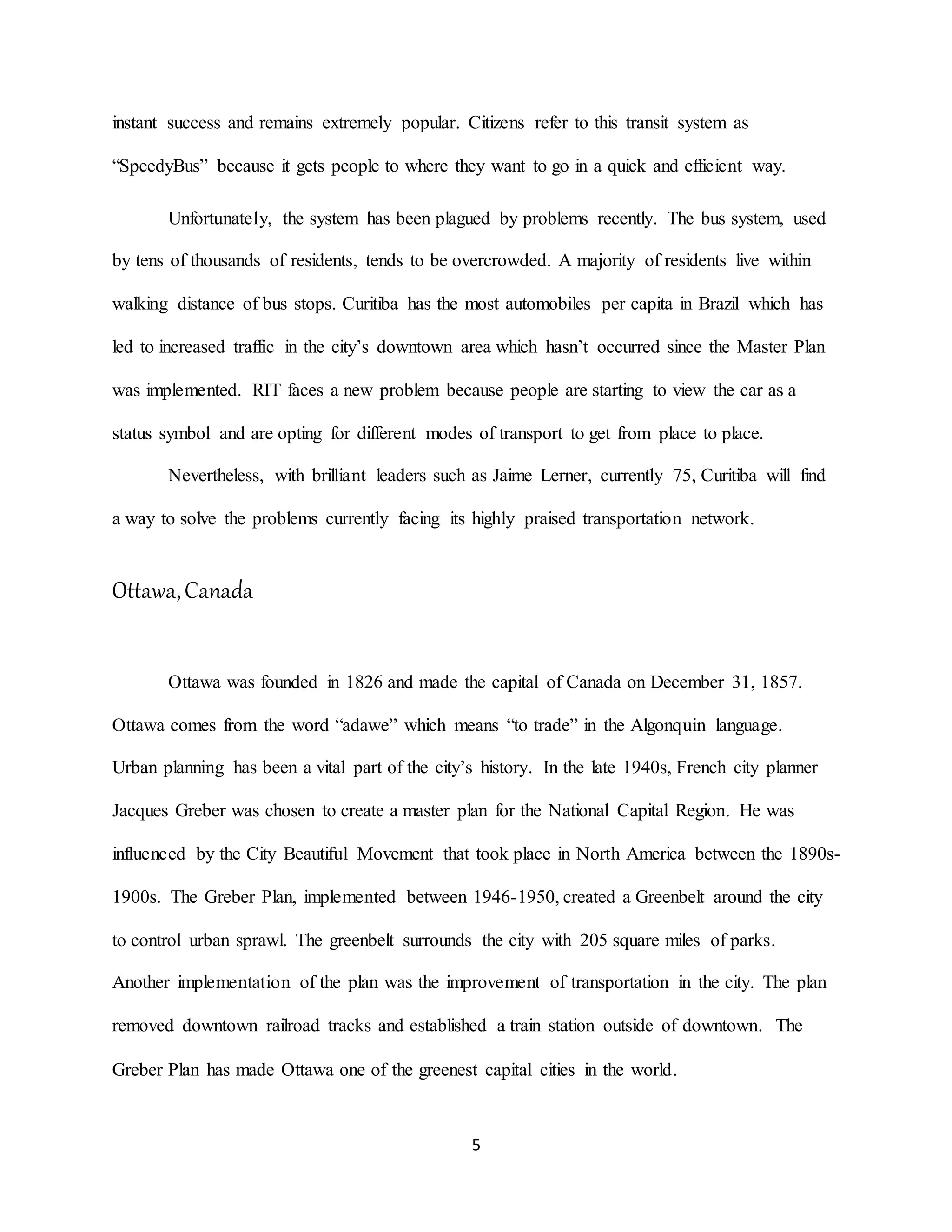 5
instant success and remains extremely popular. Citizens refer to this transit system as
“SpeedyBus” because it gets people to where they want to go in a quick and efficient way.
Unfortunately, the system has been plagued by problems recently. The bus system, used
by tens of thousands of residents, tends to be overcrowded. A majority of residents live within
walking distance of bus stops. Curitiba has the most automobiles per capita in Brazil which has
led to increased traffic in the city’s downtown area which hasn’t occurred since the Master Plan
was implemented. RIT faces a new problem because people are starting to view the car as a
status symbol and are opting for different modes of transport to get from place to place.
Nevertheless, with brilliant leaders such as Jaime Lerner, currently 75, Curitiba will find
a way to solve the problems currently facing its highly praised transportation network.
Ottawa,Canada
Ottawa was founded in 1826 and made the capital of Canada on December 31, 1857.
Ottawa comes from the word “adawe” which means “to trade” in the Algonquin language.
Urban planning has been a vital part of the city’s history. In the late 1940s, French city planner
Jacques Greber was chosen to create a master plan for the National Capital Region. He was
influenced by the City Beautiful Movement that took place in North America between the 1890s-
1900s. The Greber Plan, implemented between 1946-1950, created a Greenbelt around the city
to control urban sprawl. The greenbelt surrounds the city with 205 square miles of parks.
Another implementation of the plan was the improvement of transportation in the city. The plan
removed downtown railroad tracks and established a train station outside of downtown. The
Greber Plan has made Ottawa one of the greenest capital cities in the world.
 