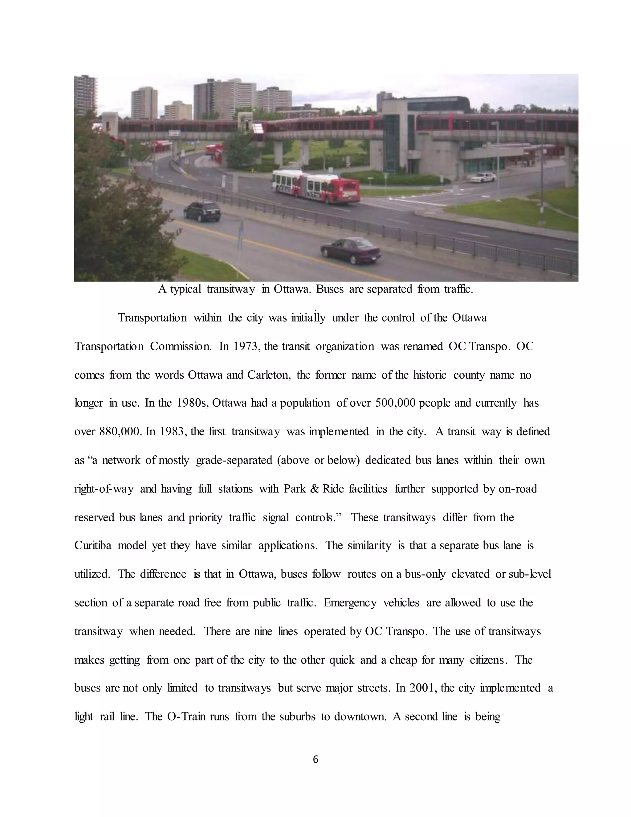 6
A typical transitway in Ottawa. Buses are separated from traffic.
Transportation within the city was initially under the control of the Ottawa
Transportation Commission. In 1973, the transit organization was renamed OC Transpo. OC
comes from the words Ottawa and Carleton, the former name of the historic county name no
longer in use. In the 1980s, Ottawa had a population of over 500,000 people and currently has
over 880,000. In 1983, the first transitway was implemented in the city. A transit way is defined
as “a network of mostly grade-separated (above or below) dedicated bus lanes within their own
right-of-way and having full stations with Park & Ride facilities further supported by on-road
reserved bus lanes and priority traffic signal controls.” These transitways differ from the
Curitiba model yet they have similar applications. The similarity is that a separate bus lane is
utilized. The difference is that in Ottawa, buses follow routes on a bus-only elevated or sub-level
section of a separate road free from public traffic. Emergency vehicles are allowed to use the
transitway when needed. There are nine lines operated by OC Transpo. The use of transitways
makes getting from one part of the city to the other quick and a cheap for many citizens. The
buses are not only limited to transitways but serve major streets. In 2001, the city implemented a
light rail line. The O-Train runs from the suburbs to downtown. A second line is being
 
