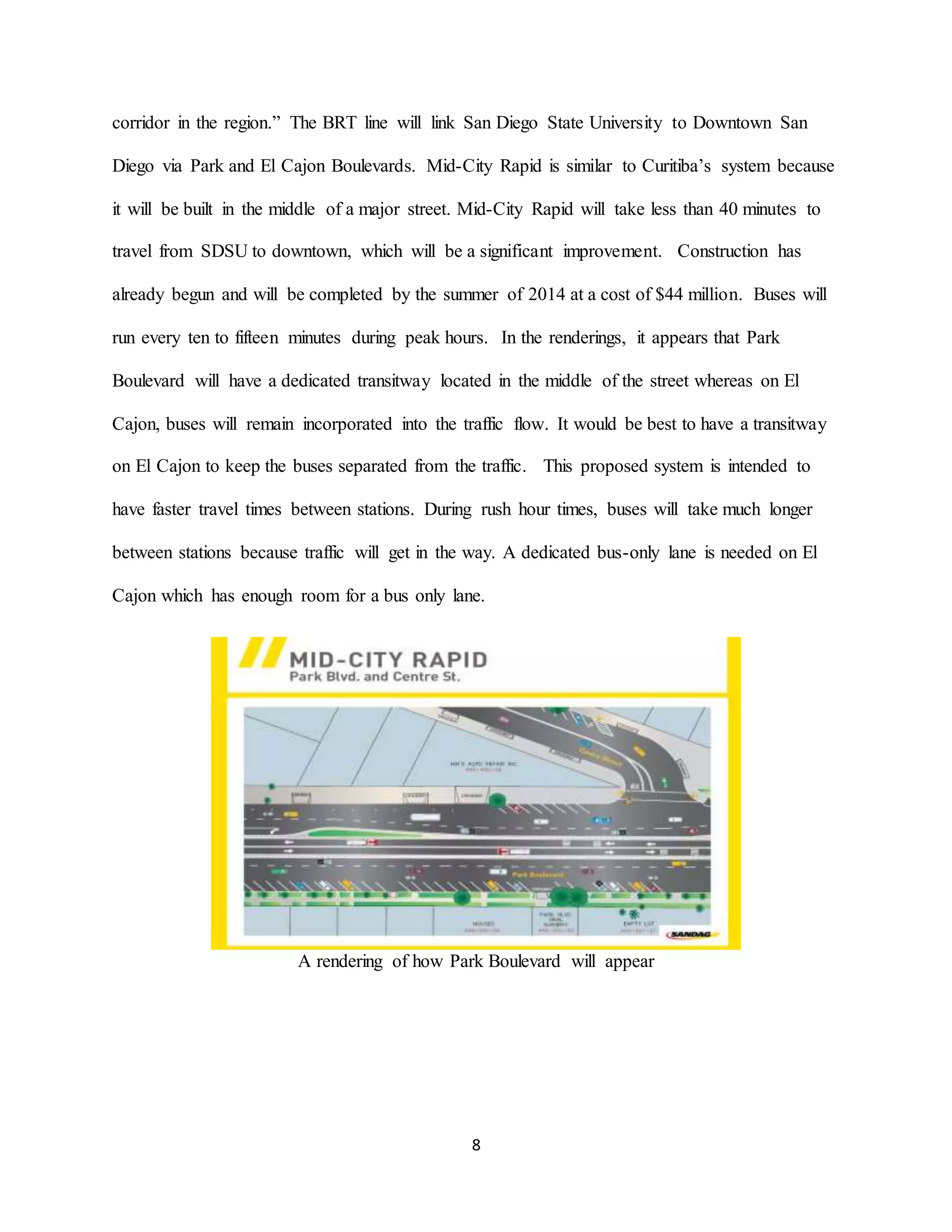 8
corridor in the region.” The BRT line will link San Diego State University to Downtown San
Diego via Park and El Cajon Boulevards. Mid-City Rapid is similar to Curitiba’s system because
it will be built in the middle of a major street. Mid-City Rapid will take less than 40 minutes to
travel from SDSU to downtown, which will be a significant improvement. Construction has
already begun and will be completed by the summer of 2014 at a cost of $44 million. Buses will
run every ten to fifteen minutes during peak hours. In the renderings, it appears that Park
Boulevard will have a dedicated transitway located in the middle of the street whereas on El
Cajon, buses will remain incorporated into the traffic flow. It would be best to have a transitway
on El Cajon to keep the buses separated from the traffic. This proposed system is intended to
have faster travel times between stations. During rush hour times, buses will take much longer
between stations because traffic will get in the way. A dedicated bus-only lane is needed on El
Cajon which has enough room for a bus only lane.
A rendering of how Park Boulevard will appear
 