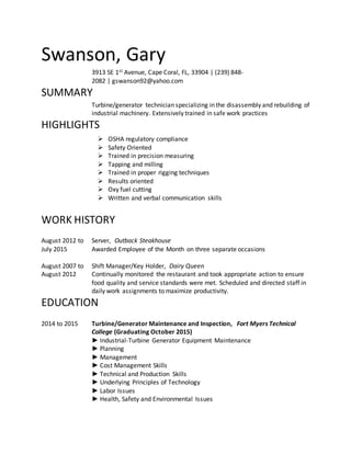 Swanson, Gary
3913 SE 1st Avenue, Cape Coral, FL, 33904 | (239) 848-
2082 | gswanson92@yahoo.com
SUMMARY
Turbine/generator technician specializing in the disassembly and rebuilding of
industrial machinery. Extensively trained in safe work practices
HIGHLIGHTS
 OSHA regulatory compliance
 Safety Oriented
 Trained in precision measuring
 Tapping and milling
 Trained in proper rigging techniques
 Results oriented
 Oxy fuel cutting
 Written and verbal communication skills
WORK HISTORY
August 2012 to
July 2015
Server, Outback Steakhouse
Awarded Employee of the Month on three separate occasions
August 2007 to
August 2012
Shift Manager/Key Holder, Dairy Queen
Continually monitored the restaurant and took appropriate action to ensure
food quality and service standards were met. Scheduled and directed staff in
daily work assignments to maximize productivity.
EDUCATION
2014 to 2015 Turbine/Generator Maintenance and Inspection, Fort Myers Technical
College (Graduating October 2015)
► Industrial-Turbine Generator Equipment Maintenance
► Planning
► Management
► Cost Management Skills
► Technical and Production Skills
► Underlying Principles of Technology
► Labor Issues
► Health, Safety and Environmental Issues
 