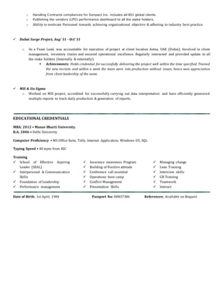 o Handling Contracts compliances for Genpact Inc. includes all 851 global clients.
o Publishing the vendors (LPO) performance dashboard to all the stake holders.
o Ability to motivate Personnel towards achieving organizational objective & adhering to industry best practice.
 Dubai Surge Project; Aug' 11 - Oct' 11
o As a Team Lead, was accountable for execution of project at client location Aetna, UAE (Dubai). Involved in client
management, inventory claims and ensured operational excellence. Regularly interacted and provided update to all
the stake holders (Internally & externally).
 Achievements: Holds credential forsuccessfully delivering the project well within the time specified. Trained
the new recruits and within a week the team were into production without issues, hence won appreciation
from client leadership of the same.
 MIS & Six Sigma
o Worked on MIS project, accredited for successfully carrying out data interpretation and have efficiently generated
multiple reports to track daily production & generation of reports.
EDUCATIONAL CREDENTIALS
MBA; 2012 • Manav Bharti University.
B.A; 2006 • Delhi University
Computer Proficiency • MS Office Suite, Tally, Internet Application, Windows OS, SQL
Typing Speed • 40 wpm from RIC
Training
 School of Effective Aspiring
Leader (SEAL)
 Interpersonal & Communication
Skills
 Foundation of Leadership
 Performance management
 Insurance awareness Program
 Building of Positive attitude
 Conference call essential
 Operations boot camp
 Conflict Management
 Presentation Skills
 Managing change
 Lean Training
 Interview skills
 GB Training
 Teamwork
 Interact
Date of Birth: 1st April, 1984 Passport No: H0837386 References: Available on Request
 