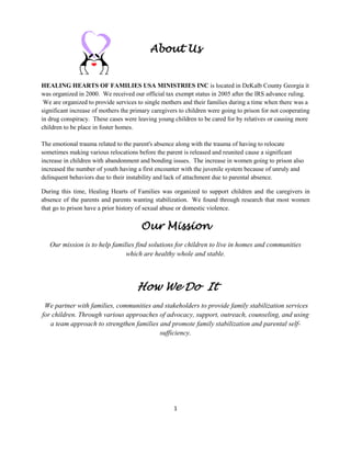 1
About Us
HEALING HEARTS OF FAMILIES USA MINISTRIES INC is located in DeKalb County Georgia it
was organized in 2000. We received our official tax exempt status in 2005 after the IRS advance ruling.
We are organized to provide services to single mothers and their families during a time when there was a
significant increase of mothers the primary caregivers to children were going to prison for not cooperating
in drug conspiracy. These cases were leaving young children to be cared for by relatives or causing more
children to be place in foster homes.
The emotional trauma related to the parent's absence along with the trauma of having to relocate
sometimes making various relocations before the parent is released and reunited cause a significant
increase in children with abandonment and bonding issues. The increase in women going to prison also
increased the number of youth having a first encounter with the juvenile system because of unruly and
delinquent behaviors due to their instability and lack of attachment due to parental absence.
During this time, Healing Hearts of Families was organized to support children and the caregivers in
absence of the parents and parents wanting stabilization. We found through research that most women
that go to prison have a prior history of sexual abuse or domestic violence.
Our Mission
Our mission is to help families find solutions for children to live in homes and communities
which are healthy whole and stable.
How We Do It
We partner with families, communities and stakeholders to provide family stabilization services
for children. Through various approaches of advocacy, support, outreach, counseling, and using
a team approach to strengthen families and promote family stabilization and parental self-
sufficiency.
 