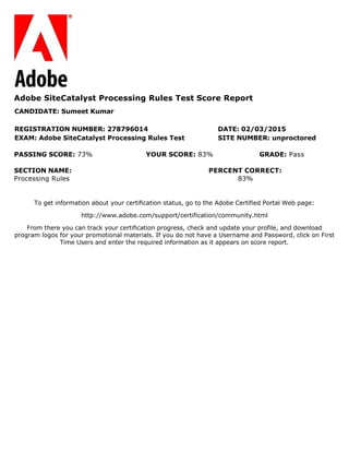 To get information about your certification status, go to the Adobe Certified Portal Web page:
http://www.adobe.com/support/certification/community.html
From there you can track your certification progress, check and update your profile, and download
program logos for your promotional materials. If you do not have a Username and Password, click on First
Time Users and enter the required information as it appears on score report.
Adobe SiteCatalyst Processing Rules Test Score Report
CANDIDATE: Sumeet Kumar
REGISTRATION NUMBER: 278796014 DATE: 02/03/2015
EXAM: Adobe SiteCatalyst Processing Rules Test SITE NUMBER: unproctored
PASSING SCORE: 73% YOUR SCORE: 83% GRADE: Pass
SECTION NAME: PERCENT CORRECT:
Processing Rules 83%
 