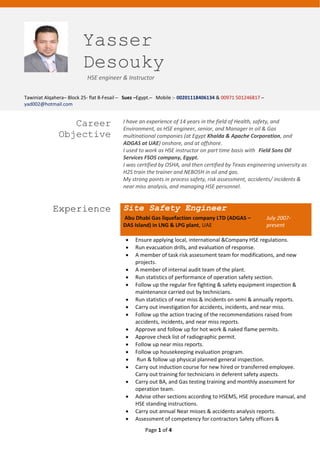 Page 1 of 4
Yasser
Desouky
HSE engineer & Instructor
Tawiniat Alqahera– Block 25- flat 8-Fesail – Suez –Egypt.– Mobile :- 00201118406134 & 00971 501246817 –
yad002@hotmail.com
Career
Objective
I have an experience of 14 years in the field of Health, safety, and
Environment, as HSE engineer, senior, and Manager in oil & Gas
multinational companies (at Egypt Khalda & Apache Corporation, and
ADGAS at UAE) onshore, and at offshore.
I used to work as HSE instructor on part time basis with Field Sons Oil
Services FSOS company, Egypt.
I was certified by OSHA, and then certified by Texas engineering university as
H2S train the trainer and NEBOSH in oil and gas.
My strong points in process safety, risk assessment, accidents/ incidents &
near miss analysis, and managing HSE personnel.
Experience Site Safety Engineer
Abu Dhabi Gas liquefaction company LTD (ADGAS –
DAS Island) in LNG & LPG plant, UAE
July 2007-
present
 Ensure applying local, international &Company HSE regulations.
 Run evacuation drills, and evaluation of response.
 A member of task risk assessment team for modifications, and new
projects.
 A member of internal audit team of the plant.
 Run statistics of performance of operation safety section.
 Follow up the regular fire fighting & safety equipment inspection &
maintenance carried out by technicians.
 Run statistics of near miss & incidents on semi & annually reports.
 Carry out investigation for accidents, incidents, and near miss.
 Follow up the action tracing of the recommendations raised from
accidents, incidents, and near miss reports.
 Approve and follow up for hot work & naked flame permits.
 Approve check list of radiographic permit.
 Follow up near miss reports.
 Follow up housekeeping evaluation program.
 Run & follow up physical planned general inspection.
 Carry out induction course for new hired or transferred employee.
Carry out training for technicians in deferent safety aspects.
 Carry out BA, and Gas testing training and monthly assessment for
operation team.
 Advise other sections according to HSEMS, HSE procedure manual, and
HSE standing instructions.
 Carry out annual Near misses & accidents analysis reports.
 Assessment of competency for contractors Safety officers &
 