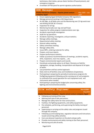 Page 2 of 4
technicians, their duties, peruse check, familiar of hazard present, and
emergency response.
 A member of PTW panel for permit signatory authorization.
HSE Manager
Khalda Petroleum Company – Apache joined venture
company, Egypt
May 2005 – July
2007
 Ensure applying Egypt & Khalda Company HSE regulations.
 Manage personnel working in HSE Department.
 As HSE Mgr. at all fields carry out the Monitoring over 23 rigs work over
and drilling (18 EDC & 5 Crosco):-
 Inspection for all rigs.
 Monitoring hot jobs over rigs and well head.
 Inspection for safety program implementation over rigs.
 Accidents reporting & investigation.
 Audit for rig operations.
 Accidents reporting, investigation, and put statistics.
 Manage safety meetings.
 Departmental safety meeting.
 General safety meeting.
 Safety committee meeting.
 Manage safety drills.
 Issues MR’s, ordering materials for safety.
 Prepare, and issue reports.
 Prepare performance statistics.
 Follow up actions/ recommendations of meetings, accidents reports,
drills, inspections, near miss reports, ….etc.
 Prepare environmental reports and records.
 Coordinate and provide advice to all Dept / Divisions on field for
segregation, storage, handling, transportation and disposal of all types
of waste.
 Loss prevention and loss control approach.
 Daily visits to all facilities areas and installations (inspections).
 Participating in preparing the periodical maintenance programs for
firefighting equipment following up the carrying out of such programs
to confined of the sound operation for such equipment and, and
instruments when needed.
 Participating in preparing the budget plan concerning safety, fire
fighting and environmental activities.
Site safety Engineer March2000 –
May2002
Khalda Petroleum Company – Apache joined venture company, Egypt
 Following up training of fire crew.
 Advising each job of safe precautions.
 Manage the safety items for new constructions.
 Facilities, fire fighting equipments, and safety equipments.
 Put schedules, performing, and supervising the Safety training of
personnel.
 Supervising on carrying out the safety rules and programs issued
through the company.
 Following up and studying laws, regulation decisions and instructions
issued concerning safety activities.
 Carry out physical inspection on the plant and gas wells.
 Provide environmental and safety training to Gas Plant personnel.
 Monitoring and safe all works.
 