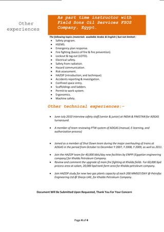 Page 4 of 4
Other technical experiences:-
 June-July 2010 interview safety staff (senior & junior) at INDIA & PAKSTAN for ADGAS
turnaround.
 A member of team reviewing PTW system of ADGAS (manual, E-learning, and
authorization process)
 Joined as a member of Shut Down team during the major overhauling of trains at
ADGAS in the period from October to December Y 2007, Y 2008, Y 2009, as well as 2011.
 Join the HAZOP team for 40,000 bbls/day new facilities by ENPPI (Egyptian engineering
company) for Khalda Petroleum Company.
 Review and comment the upgrade of main fire fighting at Khalda fields For 60,000 bpd
process area at salam, 20,000 bpd tank farm area for Khalda petroleum company.
 Join HAZOP study for new two gas plants capacity of each 200 MMSCF/DAY @ Petrofac
Engineering Ltd @ Sharja UAE, for Khalda Petroleum Company.
Document Will Be Submitted Upon Requested, Thank You For Your Concern
Other
experiences
As part time instructor with
Field Sons Oil Services FSOS
Company, Egypt.
The following topics (materials available Arabic & English ) but not limited :
 Safety program.
 HSEMS.
 Emergency plan response.
 Fire fighting (basics of fire & fire prevention).
 Lockout & tag out (LOTO).
 Electrical safety.
 Safety from radiation.
 Hazard communication.
 Risk assessment.
 HAZOP (introduction, and technique).
 Accidents reporting & investigation.
 Confined space entry.
 Scaffoldings and ladders.
 Permit to work system.
 Ergonomics.
 Machine safety.
 