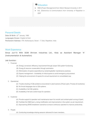 Education
• MBA (Project Management) from Sikkim Manipal University in 2011
• B.E. (Electronics & Communication) from University of Rajasthan in
2007
Personal Details
Date Of Birth: 22
nd
January, 1985
Languages Known: English & Hindi
Permanent Address: 478, Keshavepura, Sector - 7, Kota, Rajasthan, India
Work Experience
Since Jun’13 With DCM Shriram Industries Ltd., Kota as Assistant Manager ‘A’
(Instrumentation & Automation)
Job function:
1. Financial
(A) Energy conversion efficiency improvement through proper C&I system functioning.
(B) Energy & resource conservation through automation.
(C) Minimization of spares expenditure by reclaiming/better maintenance practices.
(D) Spares management – Availability of critical spares to avoid emergency procurement.
(E) Helping the procurement of spares for annual requirement on consolidated way
2. Operational
(A) Trouble shooting of C&I problems encountered in plant sections (Power plant, Process & Auxiliaries)
(B) No forced stoppages due to C&I systems.
(C) Availability of all C&I systems.
(D) Availability of all auto control loops for operation.
3. Customer
(A) Provide support to operation and maintenance team for smooth and uninterrupted running of plant.
(B) Facilitate the O&M team y doing modification and improvements in the system as per requirement.
(C) Approaching ZERO breakdown scenarios to ensure continuous operation to improve productivity.
4. People
(A) Conducting knowledge sharing sessions delivered for team members.
 