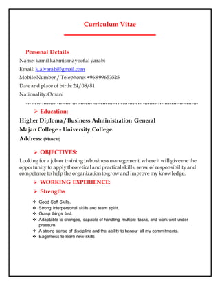 Curriculum Vitae
‫ــــــــــــــــــــــــــــــــــــــــــــــــــــــــــــــــــــ‬
Personal Details
Name: kamil kahmis mayoofal yarabi
Email: k.alyarabi@gmail.com
Mobile Number / Telephone: +968 99653525
Date and place of birth: 24/08/81
Nationality: Omani
…………………………………………………………………………………………
 Education:
Higher Diploma / Business Administration General
Majan College - University College.
Address: (Muscat)
 OBJECTIVES:
Looking for a job or training in business management, where itwill give me the
opportunity to apply theoretical and practical skills, sense of responsibility and
competence to help the organization to grow and improve my knowledge.
 WORKING EXPERIENCE:
 Strengths
 Good Soft Skills.
 Strong interpersonal skills and team spirit.
 Grasp things fast.
 Adaptable to changes, capable of handling multiple tasks, and work well under
pressure.
 A strong sense of discipline and the ability to honour all my commitments.
 Eagerness to learn new skills
 