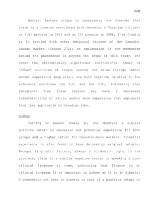 10/45
Amongst factors unique to immigrants, one observes that
there is a premium associated with becoming a Canadian citizen:
an 8.8% premium in 2001 and an 11% premium in 2006. This finding
is in keeping with other empirical studies of the Canadian
labour market (Nadeau 272); an explanation of the mechanism
behind the phenomenon is beyond the scope of this study. The
other two statistically significant coefficients, those of
‘other’ countries of origin (autre) and Asian foreign labour
market experience (exp_asie,) are both negative relative to the
reference countries the U.S. and the U.K., indicating that
immigrants from these regions may have a decreased
transferability of skills and/or work experience that employers
find less applicable to Canadian jobs.
Quebec
Turning to Quebec (Table 4), one observes a similar
positive return to education and potential experience for both
groups and a higher return for Canadian-born workers. Potential
experience is also found to have decreasing marginal returns.
Amongst linguistic factors, always a hot-button topic in the
province, there is a similar negative return to speaking a non-
official language at home, indicating that fluency in an
official language is as important in Quebec as it is in Alberta.
A phenomenon not seen in Alberta is that of a positive return on
 