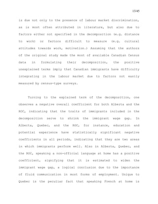 13/45
is due not only to the presence of labour market discrimination,
as is most often attributed in literature, but also due to
factors either not specified in the decomposition (e.g. distance
to work) or factors difficult to measure (e.g. cultural
attitudes towards work, motivation.) Assuming that the authors
of the original study made the most of available Canadian Census
data in formulating their decomposition, the positive
unexplained terms imply that Canadian immigrants have difficulty
integrating in the labour market due to factors not easily
measured by census-type surveys.
Turning to the explained term of the decomposition, one
observes a negative overall coefficient for both Alberta and the
ROC, indicating that the traits of immigrants included in the
decomposition serve to shrink the immigrant wage gap. In
Alberta, Quebec, and the ROC, for instance, education and
potential experience have statistically significant negative
coefficients in all periods, indicating that they are two areas
in which immigrants perform well. Also in Alberta, Quebec, and
the ROC, speaking a non-official language at home has a positive
coefficient, signifying that it is estimated to widen the
immigrant wage gap, a logical conclusion due to the importance
of fluid communication in most forms of employment. Unique to
Quebec is the peculiar fact that speaking French at home is
 