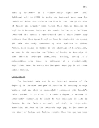 14/45
actually estimated at a statistically significant level
(although only in 2006) to widen the immigrant wage gap. One
reason for which this could be the case is that foreign dialects
of French are arguably more varied than foreign dialects of
English. A European immigrant who speaks Occitan or a Caribbean
immigrant who speaks a French-based Creole could potentially
indicate that they speak French at home in completing the census
yet have difficulty communicating with speakers of Quebec
French. Also unique to Quebec is the advantage of bilingualism,
as seen in the negative coefficient of having as knowledge of
both official languages (both_know). Finally, living in a
metropolitan area (cma) is estimated at a statistically
significant level to shrink the immigrant wage gap in all three
labour markets.
Conclusion
The immigrant wage gap is an important measure of the
capacity of Canadian immigration policies to identify foreign
workers that are able to successfully integrate into Canada’s
labour market. It is also, to a certain degree, a measure of
immigrants’ capacities to adapt to the realities of life in
Canada, be the factors cultural, political, or linguistic.
Historical analysis of the immigrant wage gap, as performed in
the study of Nadeau and Seckin, reveals that the gap has been
 