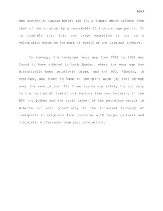 16/45
who arrived in Canada before age 13, a figure which differs from
that of the original by a remarkable 12.9 percentage points. It
is possible that this one large exception is due to a
calculation error on the part of myself or the original authors.
In summary, the immigrant wage gap from 2001 to 2006 was
found to have widened in both Quebec, where the wage gap has
historically been relatively large, and the ROC. Alberta, in
contrast, was found to have an immigrant wage gap that shrunk
over the same period. All three trends are likely due not only
to the decline of traditional sectors like manufacturing in the
ROC and Quebec and the rapid growth of the petroleum sector in
Alberta but also potentially to the increased tendency of
immigrants to originate from countries with larger cultural and
linguistic differences than past generations.
 