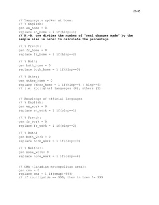 26/45
// Language.s spoken at home:
// % English:
gen en_home = 0
replace en_home = 1 if(hlnp==1)
// N.-B. one divides the number of “real changes made” by the
sample size in order to calculate the percentage
// % French:
gen fr_home = 0
replace fr_home = 1 if(hlnp==2)
// % Both:
gen both_home = 0
replace both_home = 1 if(hlnp==3)
// % Other:
gen other_home = 0
replace other_home = 1 if(hlnp==4 | hlnp==5)
// i.e. aboriginal languages (4), others (5)
// Knowledge of official languages
// % English:
gen en_work = 0
replace en_work = 1 if(olnp==1)
// % French:
gen fr_work = 0
replace fr_work = 1 if(olnp==2)
// % Both:
gen both_work = 0
replace both_work = 1 if(olnp==3)
// % Neither:
gen none_work= 0
replace none_work = 1 if(olnp==4)
// CMA (Canadian metropolitan area):
gen cma = 0
replace cma = 1 if(cmap!=999)
// if countryside == 999, then in town != 999
 