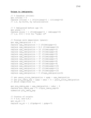 27/45
Unique to immigrants:
// % Canadian citizen:
gen citizen = 0
replace citizen = 1 if(citizenp==1 | citizenp==2)
// i.e. by birth, by naturalisation
// % Immigrated before age 13:
gen young = 0
replace young = 1 if(immiagep==1 | immiagep==2)
// i.e. 0-4 + 5-12 for "under 13"
// Foreign work experience (years):
gen age_immigration = 0
replace age_immigration = 2 if(immiagep==1)
replace age_immigration = 8.5 if(immiagep==2)
replace age_immigration = 16 if(immiagep==3)
replace age_immigration = 22 if(immiagep==4)
replace age_immigration = 27 if(immiagep==5)
replace age_immigration = 32 if(immiagep==6)
replace age_immigration = 37 if(immiagep==7)
replace age_immigration = 42 if(immiagep==8)
replace age_immigration = 47 if(immiagep==9)
replace age_immigration = 52 if(immiagep==10)
replace age_immigration = 57 if(immiagep==11)
replace age_immigration = 60 if(immiagep==12)
replace age_immigration = 0 if(age_immigration<0)
// gen years_since_immigration = agep - age_immigration
// gen pre_immig_exp = agep - educ - 6 - years_since_immigration
// which simplifies to:
gen pre_immig_exp = age_immigration - educ – 6
replace pre_immig_exp = 0 if(pre_immig_exp<0)
summarize pre_immig_exp
// Country of origin:
// % U.S. and U.K.:
gen us_uk = 0
replace us_uk = 1 if(pobp==6 | pobp==7)
 