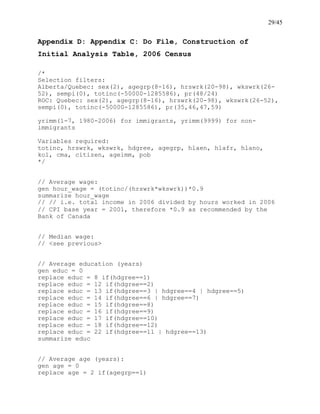 29/45
Appendix D: Appendix C: Do File, Construction of
Initial Analysis Table, 2006 Census
/*
Selection filters:
Alberta/Quebec: sex(2), agegrp(8-16), hrswrk(20-98), wkswrk(26-
52), sempi(0), totinc(-50000-1285586), pr(48/24)
ROC: Quebec: sex(2), agegrp(8-16), hrswrk(20-98), wkswrk(26-52),
sempi(0), totinc(-50000-1285586), pr(35,46,47,59)
yrimm(1-7, 1980-2006) for immigrants, yrimm(9999) for non-
immigrants
Variables required:
totinc, hrswrk, wkswrk, hdgree, agegrp, hlaen, hlafr, hlano,
kol, cma, citizen, ageimm, pob
*/
// Average wage:
gen hour_wage = (totinc/(hrswrk*wkswrk))*0.9
summarize hour_wage
// // i.e. total income in 2006 divided by hours worked in 2006
// CPI base year = 2001, therefore *0.9 as recommended by the
Bank of Canada
// Median wage:
// <see previous>
// Average education (years)
gen educ = 0
replace educ = 8 if(hdgree==1)
replace educ = 12 if(hdgree==2)
replace educ = 13 if(hdgree==3 | hdgree==4 | hdgree==5)
replace educ = 14 if(hdgree==6 | hdgree==7)
replace educ = 15 if(hdgree==8)
replace educ = 16 if(hdgree==9)
replace educ = 17 if(hdgree==10)
replace educ = 18 if(hdgree==12)
replace educ = 22 if(hdgree==11 | hdgree==13)
summarize educ
// Average age (years):
gen age = 0
replace age = 2 if(agegrp==1)
 