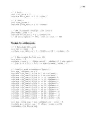 31/45
// % Both:
gen both_work = 0
replace both_work = 1 if(kol==3)
// % Other:
gen none_work= 0
replace none_work = 1 if(kol==4)
// CMA (Canadian metropolitan area):
gen metro_area = 0
replace metro_area = 1 if(cma!=999)
// if countryside == 999, then in town != 999
Unique to immigrants:
// % Canadian citizen:
gen can_citizen = 0
replace can_citizen = 1 if(citizen==1 | citizen==2)
// % Immigrated before age 13:
gen young = 0
replace young = 1 if(ageimm==1 | ageimm==2 | ageimm==3)
// i.e. 0-4 + 5-9 + 9-14 to approximate "under 13"
// Foreign work experience (years):
gen age_immigration = 0
replace age_immigration = 2 if(ageimm==1)
replace age_immigration = 7 if(ageimm==2)
replace age_immigration = 12 if(ageimm==3)
replace age_immigration = 17 if(ageimm==4)
replace age_immigration = 22 if(ageimm==5)
replace age_immigration = 27 if(ageimm==6)
replace age_immigration = 32 if(ageimm==7)
replace age_immigration = 37 if(ageimm==8)
replace age_immigration = 42 if(ageimm==9)
replace age_immigration = 47 if(ageimm==10)
replace age_immigration = 52 if(ageimm==11)
replace age_immigration = 57 if(ageimm==12)
replace age_immigration = 60 if(ageimm==13)
gen pre_immig_exp = age_immigration - educ - 6
replace pre_immig_exp = 0 if(pre_immig_exp<0)
summarize pre_immig_exp
 