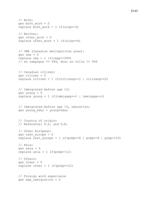 35/45
// Both:
gen both_work = 0
replace both_work = 1 if(olnp==3)
// Neither:
gen other_work = 0
replace other_work = 1 if(olnp==4)
// CMA (Canadian metropolitan area):
gen cma = 0
replace cma = 1 if(cmap!=999)
// en campagne == 999, donc en ville != 999
// Canadian citizen:
gen citizen = 0
replace citizen = 1 if(citizenp==1 | citizenp==2)
// Immigrated before age 13:
gen young = 0
replace young = 1 if(immiagep==1 | immiagep==2)
// Immigrated before age 13, education:
gen young_educ = young*educ
// Country of origin:
// Reference: U.S. and U.K.
// Other European:
gen rest_europe = 0
replace rest_europe = 1 if(pobp==8 | pobp==9 | pobp==10)
// Asia:
gen asia = 0
replace asia = 1 if(pobp==11)
// Others:
gen other = 0
replace other = 1 if(pobp==12)
// Foreign work experience
gen age_immigration = 0
 