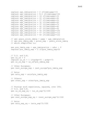 36/45
replace age_immigration = 2 if(immiagep==1)
replace age_immigration = 8.5 if(immiagep==2)
replace age_immigration = 16 if(immiagep==3)
replace age_immigration = 22 if(immiagep==4)
replace age_immigration = 27 if(immiagep==5)
replace age_immigration = 32 if(immiagep==6)
replace age_immigration = 37 if(immiagep==7)
replace age_immigration = 42 if(immiagep==8)
replace age_immigration = 47 if(immiagep==9)
replace age_immigration = 52 if(immiagep==10)
replace age_immigration = 57 if(immiagep==11)
replace age_immigration = 60 if(immiagep==12)
// gen years_since_immig = agep - age_immigration
// gen pre_immig_exp = poten_exp - years_since_immig
// which simplifies to:
gen pre_immig_exp = age_immigration - educ - 6
replace pre_immig_exp = 0 if(pre_immig_exp<0)
// U.S. and U.K.
gen us_uk = 0
replace us_uk = 1 if(pobp==6 | pobp==7)
gen us_uk_exp = us_uk*pre_immig_exp
// Other European:
gen rest_europe_exp = rest_europe*pre_immig_exp
// Asia:
gen asia_exp = asia*pre_immig_exp
// Others:
gen other_exp = other*pre_immig_exp
// Foreign work experience, squared, over 100:
// U.S. and U.K.
gen us_uk_exp_sq = (us_uk_exp^2)/100
// Other European:
gen rest_europe_exp_sq = (rest_europe_exp^2)/100
// Asia:
gen asia_exp_sq = (asia_exp^2)/100
 