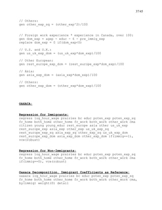 37/45
// Others:
gen other_exp_sq = (other_exp^2)/100
// Foreign work experience * experience in Canada, over 100:
gen dom_exp = agep - educ - 6 - pre_immig_exp
replace dom_exp = 0 if(dom_exp<0)
// U.S. and U.K.:
gen us_uk_exp_dom = (us_uk_exp*dom_exp)/100
// Other European:
gen rest_europe_exp_dom = (rest_europe_exp*dom_exp)/100
// Asia:
gen asia_exp_dom = (asia_exp*dom_exp)/100
// Others:
gen other_exp_dom = (other_exp*dom_exp)/100
OAXACA:
Regression for Immigrants:
regress log_hour_wage prairies bc educ poten_exp poten_exp_sq
fr_home both_home other_home fr_work both_work other_work cma
citizen young young_educ rest_europe asia other us_uk_exp
rest_europe_exp asia_exp other_exp us_uk_exp_sq
rest_europe_exp_sq asia_exp_sq other_exp_sq us_uk_exp_dom
rest_europe_exp_dom asia_exp_dom other_exp_dom if(immig==1),
vce(robust)
Regression for Non-Immigrants:
regress log_hour_wage prairies bc educ poten_exp poten_exp_sq
fr_home both_home other_home fr_work both_work other_work cma
if(immig==0), vce(robust)
Oaxaca Decomposition, Immigrant Coefficients as Reference:
oaxaca log_hour_wage prairies bc educ poten_exp poten_exp_sq
fr_home both_home other_home fr_work both_work other_work cma,
by(immig) weight(0) detail
 