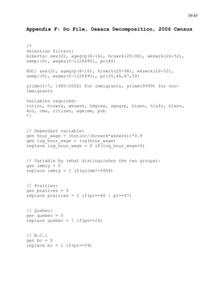 39/45
Appendix F: Do File, Oaxaca Decomposition, 2006 Census
/*
Selection filters:
Alberta: sex(2), agegrp(8-16), hrswrk(20-98), wkswrk(26-52),
sempi(0), wages(0-1226490), pr(48)
ROC: sex(2), agegrp(8-16), hrswrk(20-98), wkswrk(26-52),
sempi(0), wages(0-1226490), pr(35,46,47,59)
yrimm(1-7, 1980-2006) for immigrants, yrimm(9999) for non-
immigrants
Variables required:
totinc, hrswrk, wkswrk, hdgree, agegrp, hlaen, hlafr, hlano,
kol, cma, citizen, ageimm, pob
*/
// Dependant variable:
gen hour_wage = (totinc/(hrswrk*wkswrk))*0.9
gen log_hour_wage = log(hour_wage)
replace log_hour_wage = 0 if(log_hour_wage<0)
// Variable by (what distinguishes the two groups):
gen immig = 0
replace immig = 1 if(yrimm!=9999)
// Prairies:
gen prairies = 0
replace prairies = 1 if(pr==46 | pr==47)
// Quebec:
gen quebec = 0
replace quebec = 1 if(pr==24)
// B.C.:
gen bc = 0
replace bc = 1 if(pr==59)
 